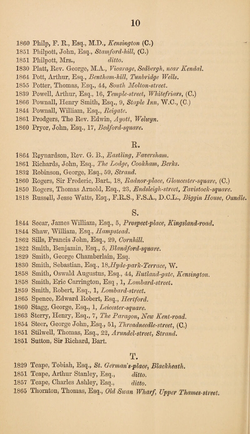 1860 Philp, F. R., Esq., M.D., Kensington (C.) 1851 Philpott, John, Esq., Stamford-hill, (C.) 1851 Philpott, Mrs., ditto. 1830 Platt, Rev. George, M.A., Vicarage, Sedbergh, near Kendal. 1864 Pott, Arthur, Esq., Bentham-hill, Tunbridge Wells. 1855 Potter, Thomas, Esq., 44, South Molton-street. 1839 Powell, Arthur, Esq., 16, Temple-street, Whitefriars, (C.) 1866 Pownall, Henry Smith, Esq., 9, Staple Inn, W.C., (C.) 1844 Pownall, William, Esq., Reigate. 1861 Prodgers, The Rev. Edwin, Ayott, Wehcyn. 1860 Pryor, John, Esq., 17, Bedford-square. Ro 1864 Reynardson, Rev. G. B., Basiling, Faversham. 1861 Richards, John, Esq., The Lodge, CooJcham, Berks. 1832 Robinson, George, Esq., 59, Strand. 1860 Rogers, Sir Frederic, Bart., 18, Radnor -place, Gloucester-square, (C.) 1850 Rogers, Thomas Arnold, Esq., 23, Bndsleigh-street, Tavistock-square. 1818 Russell, Jesse Watts, Esq., F.R.S., F.S.A., D.C.L., Biggin House, Oundle. s. i844 Seear, James William, Esq., 5, Prospect-place, Kingsland-road. 1844 Shaw, William, Esq., Hampstead. 1862 Sills, Francis John, Esq., 29, Cornhill. 1822 Smith, Benjamin, Esq., 5, Blandford-square. 1829 Smith, George Chamberlain, Esq. 1830 Smith, Sebastian, Esq., 18,Hy de-park-Terrace, W. 1858 Smith, Oswald Augustus, Esq., 44, Rutland-gate, Kensington. 1858 Smith, Eric Carrington, Esq , 1, Lombard-street. 1859 Smith, Robert, Esq., 1, Lombard-street. 1865 Spence, Edward Robert, Esq., Hertford. 1860 Stagg, George, Esq., 1, Leicester-square. 1863 Sterry, Henry, Esq., 7, The Paragon, New Kent-road. 1854 Steer, George John, Esq., 51, Threadneedle-street, (C.) 1851 Stilwell, Thomas, Esq., 22, Arundel-street, Strand. 1851 Sutton, Sir Richard, Bart. T. 1829 Teape, Tobiah, Esq., St. Germans-place, Blackheath. 1851 Teape, Arthur Stanley, Esq., ditto. 1857 Teape, Charles Ashley, Esq., ditto. 1865 Thornton, Thomas, Esq., Old Swan Wharf, Upper Thames-street.