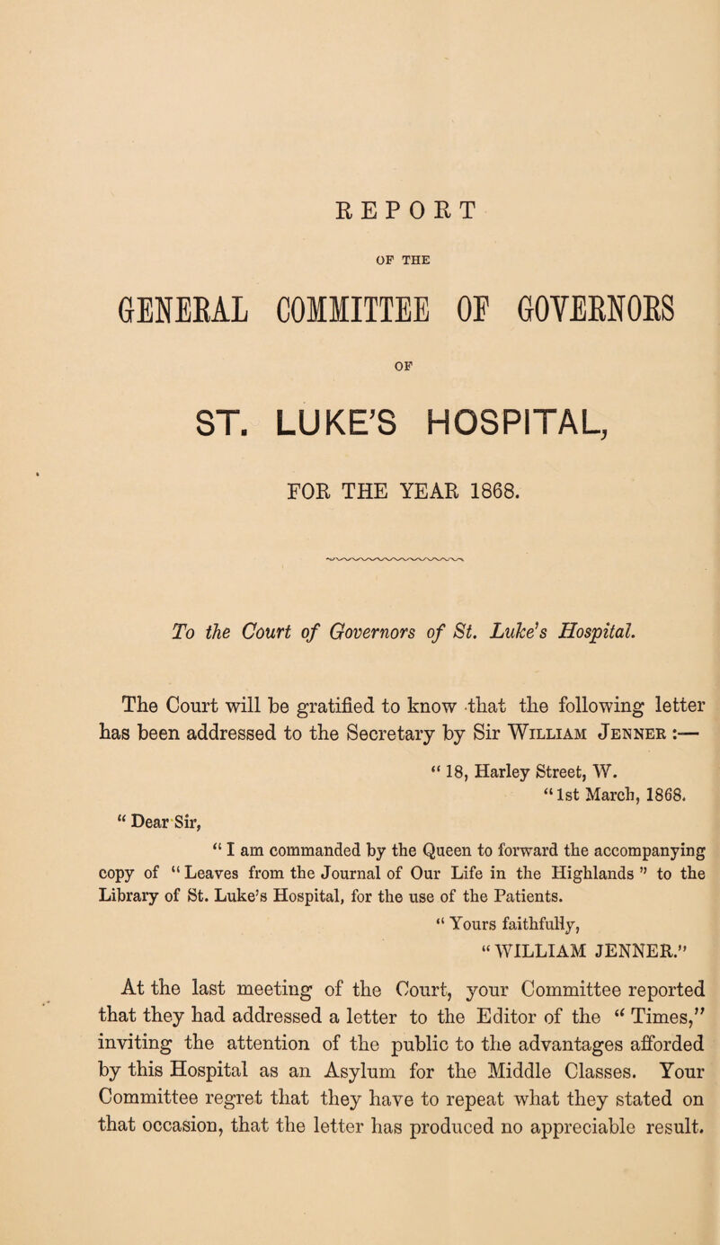 REPORT OF THE GENERAL COMMITTEE OF GOVERNORS OF ST. LUKE’S HOSPITAL, FOB THE YEAR 1868. To the Court of Governors of St. Luke's Hospital. The Court will be gratified to know that the following letter has been addressed to the Secretary by Sir William Jenner “18, Harley Street, W. “ 1st March, 1868. “ Dear Sir, “ I am commanded by the Queen to forward the accompanying copy of “ Leaves from the Journal of Our Life in the Highlands ” to the Library of St. Luke’s Hospital, for the use of the Patients. “ Yours faithfully, “ WILLIAM JENNER.” At the last meeting of the Court, your Committee reported that they had addressed a letter to the Editor of the t( Times,” inviting the attention of the public to the advantages afforded by this Hospital as an Asylum for the Middle Classes. Your Committee regret that they have to repeat what they stated on that occasion, that the letter has produced no appreciable result.