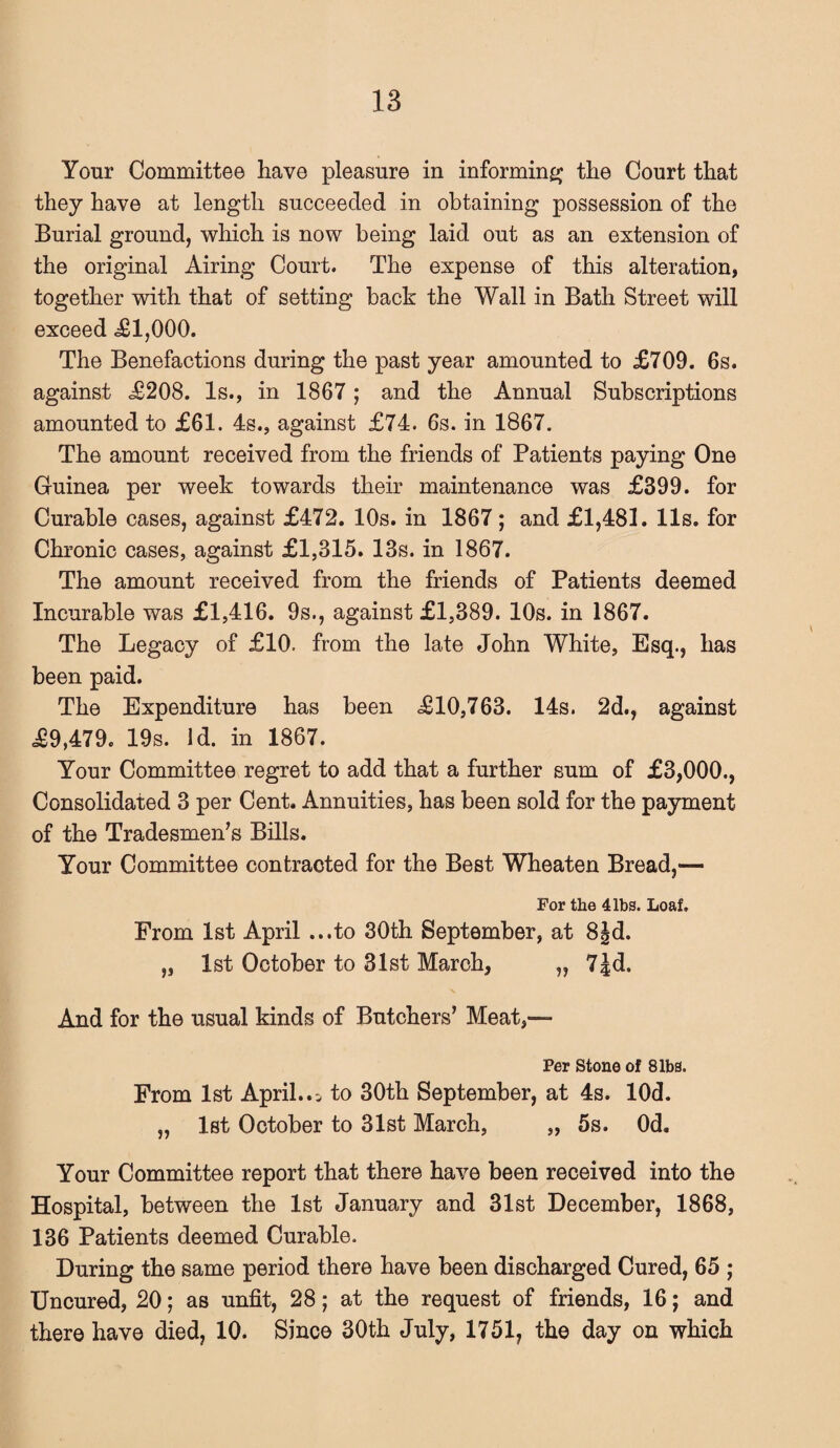 la Your Committee have pleasure in informing the Court that they have at length succeeded in obtaining possession of the Burial ground, which is now being laid out as an extension of the original Airing Court. The expense of this alteration, together with that of setting back the Wall in Bath Street will exceed £1,000. The Benefactions during the past year amounted to £709. 6s. against £208. Is., in 1867; and the Annual Subscriptions amounted to £61. 4s., against £74. 6s. in 1867. The amount received from the friends of Patients paying One Guinea per week towards their maintenance was £399. for Curable cases, against £472. 10s. in 1867; and £1,481. 11s. for Chronic cases, against £1,315. 13s. in 1867. The amount received from the friends of Patients deemed Incurable was £1,416. 9s., against £1,389. 10s. in 1867. The Legacy of £10. from the late John White, Esq., has been paid. The Expenditure has been £10,763. 14s. 2d., against £9,479. 19s. Id. in 1867. Your Committee regret to add that a further sum of £3,000., Consolidated 3 per Cent. Annuities, has been sold for the payment of the Tradesmen’s Bills. Your Committee contracted for the Best Wheaten Bread,— For the 4 lbs. Loaf. From 1st April ...to 30th September, at 8|d. „ 1st October to 31st March, „ 7jd. And for the usual kinds of Butchers’ Meat,— Per Stone of 8 lbs. From 1st April, o to 30th September, at 4s. lOd. „ 1st October to 31st March, „ 5s. Od. Your Committee report that there have been received into the Hospital, between the 1st January and 31st December, 1868, 136 Patients deemed Curable. During the same period there have been discharged Cured, 65 ; Uncured, 20; as unfit, 28; at the request of friends, 16; and there have died, 10. Since 30th July, 1751, the day on which