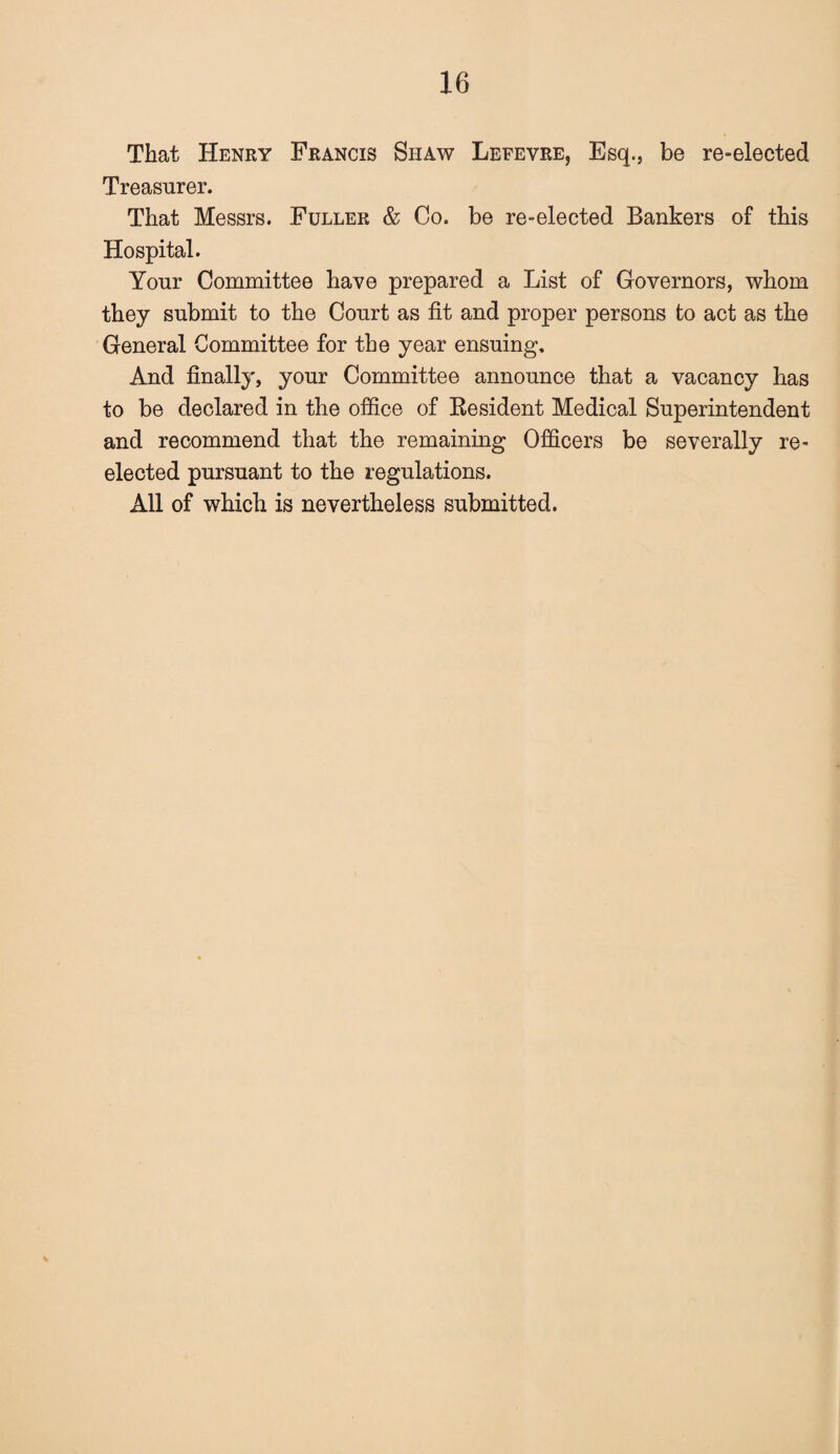 That Henry Francis Shaw Lefevre, Esq., be re-elected Treasurer. That Messrs. Fuller & Co. be re-elected Bankers of this Hospital. Your Committee have prepared a List of Governors, whom they submit to the Court as fit and proper persons to act as the General Committee for the year ensuing. And finally, your Committee announce that a vacancy has to be declared in the office of Resident Medical Superintendent and recommend that the remaining Officers be severally re¬ elected pursuant to the regulations. All of which is nevertheless submitted.