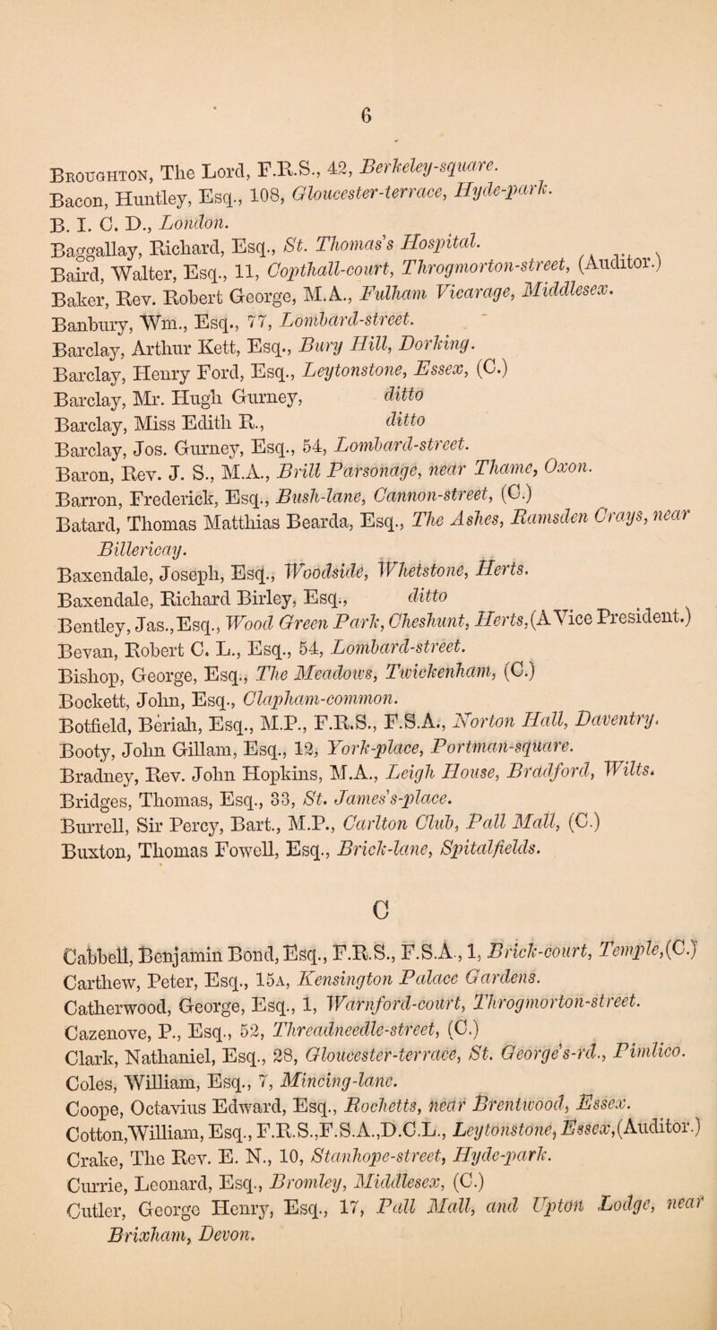 Broughton, The Lord, F.R.S, 42, Berkeley-square. Bacon, Huntley, Esq., 108, Gloucester-terrace, ILyde-park. B. I. C. D., London. Baggallay, Richard, Esq., St. Thomas’s Hospital. Baird, Walter, Esq., 11, Gopthall-court, Throgmorton-street, (Auditor.) Baker, Bev. Robert George, M.A., Fulham Vicarage, Middlesex. Banbury, Wm., Esq., 77, Lombard-street. Barclay, Arthur Kett, Esq., Bury Hill, Do'iking. Barclay, Henry Ford, Esq., Leytonstone, Essex, (C.) Barclay, Mr. Hugh Gurney, ditto Barclay, Miss Edith R., ditto Barclay, Jos. Gurney, Esq., 54, Lombard-st)eet. Baron, Rev. J. S., M.A., Brill Parsonage, near Thame, Oxon. Barron, Frederick, Esq., Bush-lane, Cannon-street, (C.) Batard, Thomas Matthias Bearda, Esq, The Ashes, Ramsden Grays, near Billericay. Baxendale, Joseph, Esq, Woodside, Whetstone, Herts. Baxendale, Richard Birley, Esq, ditto . _ Bentley, Jas,Esq, Wood Green Park, Gheshunt, Herts,(A Vice President.) Bevan, Robert C. L, Esq, 54, Lombard-street. Bishop, George, Esq, The Meadows, Twickenham, (C.) Bockett, John, Esq, Glapham-common. Botfield, Beriah, Esq, M.P, F.R.S, F.S.A, Norton Hall, Daventry. Booty, John Gillam, Esq, 12, York-place, Portinan-square. Bradney, Rev. John Hopkins, M.A, Leigh House, Bradford, Wilts* Bridges, Thomas, Esq, 33, St. Jamess-place. Burrell, Sir Percy, Bart, M.P, Carlton Club, Pall Mall, (C.) Buxton, Thomas Fowell, Esq, Brick-lane, Spitalfields. G Oabbeli, Benjamin Bond, Esq, F.R.S, F.S.A, 1, Brick-court, Temple,(C.) Cartliew, Peter, Esq, 15a, Kensington Palace Gardens. Catherwood, George, Esq, 1, Warnford-coitrt, Throgmorton-street. Cazenove, P, Esq, 52, Threadneedle-street, (C.) Clark, Nathaniel, Esq, 28, Gloucester-terrace, St. George s-rd., Pimlico. Coles, William, Esq, 7, Mincing-lane. Coope, Octavius Edward, Esq, Rochetts, near Brentwood, Essex. Cotton,William, Esq, F.R.S,F.S.A,D.C.L, Leytonstone, Essex,(Auditor.) Crake, The Rev. E. N, 10, Stanhope-street, Hyde-park. Currie, Leonard, Esq, Bromley, Middlesex, (C.) Cutler, George Henry, Esq, 17, Pall Mall, and Upton Lodge, near Brixham, Devon. -\