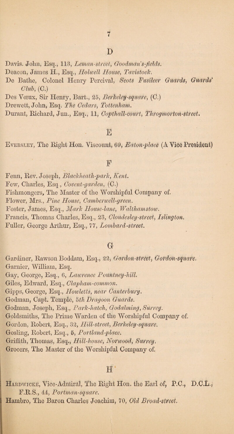 D Dayis. Jolm, Esq., 113, Leman-street, Goodman's-Jields. Deacon, James H., Esq., Holwell House, Tavistock. De Bathe, Colonel Henry Percival, Scots Fusileer Guards, Guards Chib, (C.) Des Voeux, Sir Henry, Bart., 25, Berkeley-square, (C.) Drewett, John, Esq. The Cedars, Tottenham. Durant, Richard, Jun., Esq., 11, Copthall-court, Throgmorton-street. E Eversley, The Right Hon. Viscount, 69, Baton-place (A Vice President) F Fenn, Rev. Joseph, Blackheath-park, Kent. Few, Charles, Esq, Covent-garden, (C.) Fishmongers, The Master of the Worshipful Company of. Flower, Mrs., Pine House, Camberwell-green. Foster, James, Esq., Mark House-lane, Walthamstow. Francis, Thomas Charles, Esq., 23, Cloudesley-street, Islington. Fuller, George Arthur, Esq., 77, Lombard-street. G Gardiner, Rawson Boddam, Esq., 22, Gordon-street, Gordon-square. Gamier, William, Esq. Gay, George, Esq., 6, Lawrence Pountney-hilh Giles, Edward, Esq., Clapham-common. Gipps, George, Esq., Hoivletts, near Canterbury. Godman, Capt. Temple, 5th Dragoon Guards. Godman, Joseph, Esq., Park-hatch, Godaiming, Surrey. Goldsmiths, The Prime Warden of the Worshipful Company of. Gordon, Robert, Esq., 32, Hill-street, Berkeley-square. Gosling, Robert, Esq., 6, Portland-place. Griffith, Thomas, Esq., Hill-house, Norwood, Surrey. Grocers, The Master of the Worshipful Company of. H* Hardwicke, Vice-Admiral, The Right Hon. the Earl of, P.C., D.C.L., F.R.S., 44, Portman-square. Hambro, The Baron Charles Joachim, 70, Old Broad-street.