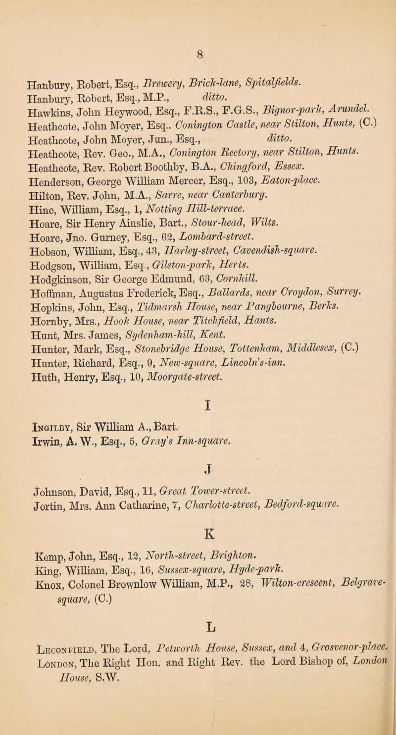 Hanbury, Robert, Esq., Brewery, Brick-lane, Spitalfields. Hanbury, Robert, Esq., M.P., ditto. Hawkins, Jolm Heywoocl, Esq., F.R.S., F.G.S., Bignor-park, Arundel Heatlicote, John Moyer, Esq.. Bonington Castle, near Stilton, Hunts, (C.) Heathcote, John Moyer, Jun., Esq., ditto. Heatlicote, Rev. Geo., M.A., Bonington Rectory, near Stilton, Hunts. Heathcote, Rev. Robert Bootliby, B.A., Chingford, Essex. Henderson, George William Mercer, Esq., 103, Eaton-place. Hilton, Rev. John, M.A., Sarre, near Canterbury. Hine, William, Esq., 1, Hotting Hill-terrace. Hoare, Sir Henry Ainslie, Bart., Stour-head, Wilts. Hoare, Jno. Gurney, Esq., 62, Lombard-street. Hobson, William, Esq., 43, Harley-streeti Cavendish-square. Hodgson, William, Esq., Gilston-park, Herts. Hodgkinson, Sir George Edmund, 63, Cornhill. Hoffman, Augustus Frederick, Esq., Ballards, near Croydon, Surrey. Hopkins, John, Esq., Ticlmarsh House, near Pangbourne, Berks. Hornby, Mrs., Hook House, near Titchfield, Hants. Hunt, Mrs. James, Sydenham-hill, Kent. Hunter, Mark, Esq., Stonebridcge House, Tottenham, Middlesex, (C.) Hunter, Richard, Esq., 9, New-square, Lincolns-inn. Huth, Henry, Esq., 10, Moor gate-street. I Ingilby, Sir William A., Bart. Irwin, A. W., Esq., 5, Grays Inn-square. J Johnson, David, Esq., 11, Great Tower-street. Jortin, Mrs. Ann Catharine, 7, Charlotte-street, Bedford-square. K Kemp, John, Esq., 12, North-street, Brighton. King, William, Esq., 16, Sussex-square, Hyde-park. Knox, Colonel Brownlow William, M.P., 28, Wilton-crescent, Belgrave- square, (C.) L Leconfield, The Lord, Petworth House, Sussex, and 4, Grosvenor-place. London, The Right Hon. and Right Rev. the Lord Bishop of, London House, S.W.