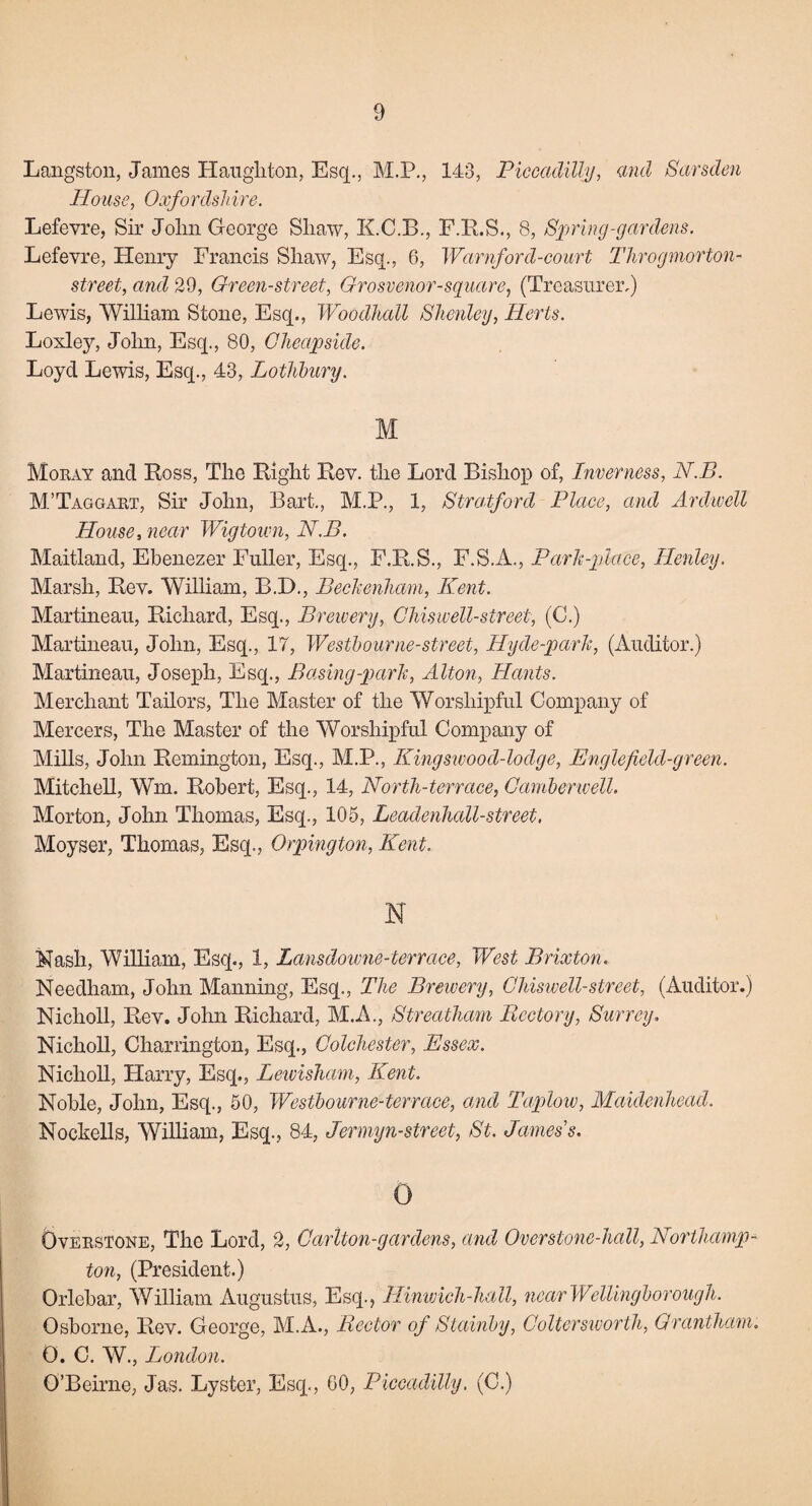 9 Langston, James Haughton, Esq., M.P., 143, Piccadilly, and Sarsden House, Oxfordshire. Lefevre, Sir John George Shaw, K.C.B., F.R.S., 8, Spring-gardens. Lefevre, Henry Francis Shaw, Esq., 6, Warnford-court Throgmorton- street, and 29, Green-street, Grosvenor-square, (Treasurer.) Lewis, William Stone, Esq., Woodhall Shcnley, Herts. Loxley, John, Esq., 80, Cheap side. Loyd Lewis, Esq., 43, Lothbury. M Moray and Ross, The Right Rev. the Lord Bishop of, Inverness, N.B. M’Taggart, Sir John, Bart., M.P., 1, Stratford Place, and Ardwell House, near Wigtown, N.B. Maitland, Ebenezer Fuller, Esq., F.R.S., F.S.A., Park-place, Henley. Marsh, Rev. William, B.D., Beckenham, Kent. Martineau, Richard, Esq., Brewery, Chiswell-street, (C.) Martineau, John, Esq., 17, Westbourne-street, Hyde-park, (Auditor.) Martineau, Joseph, Esq., Basing-park, Alton, Hants. Merchant Tailors, The Master of the Worshipful Company of Mercers, The Master of the Worshipful Company of Mills, John Remington, Esq., M.P., Kingswood-lodge, Engle field-green. Mitchell, Wm. Robert, Esq., 14, North-terrace, Camberwell. Morton, John Thomas, Esq., 105, Leadenhall-street, Moyser, Thomas, Esq., Orpington, Kent. N Nash, William, Esq., 1, Lansdowne-terrace, West Brixton. Needham, John Manning, Esq., The Brewery, Chiswell-street, (Auditor.) Nicholl, Rev. John Richard, M.A., Streatham Rectory, Surrey. Nicholl, Chamngton, Esq., Colchester, Essex. Nicholl, Harry, Esq., Lewisham, Kent. Noble, John, Esq., 50, Westbourne-terrace, and Taplow, Maidenhead. Nockells, William, Esq., 84, Jermyn-street, St. James s. 0 Overstone, The Lord, 2, Carlton-gar dens, and Over stone-hall, Northamp¬ ton, (President.) Orlebar, William Augustus, Esq., Hinwich-hall, near Wellingborough. Osborne, Rev. George, M.A., Rector of Stainby, Coltersworth, Grantham. 0. C. W., London.