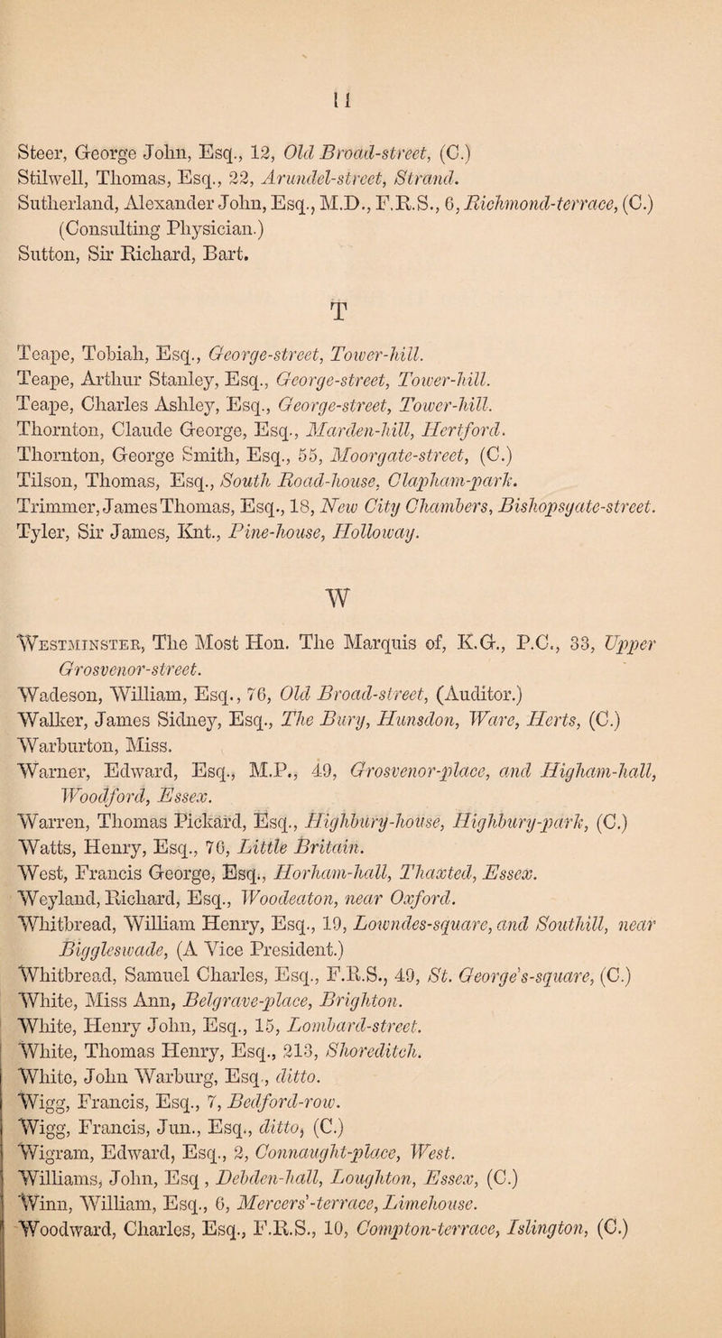 Steer, George John, Esq., 12, Old Broad-street, (C.) Stilwell, Thomas, Esq., 22, Arundel-street, Strand. Sutherland, Alexander John, Esq., M.D., F.R.S., 6, Richmond-terrace, (C.) (Consulting Physician.) Sutton, Sir Richard, Bart. T Teape, Tobiah, Esq., George-street, Tower-hill. Teape, Arthur Stanley, Esq., George-street, Tower-hill. Teape, Charles Ashley, Esq., George-street, Tower-hill. Thornton, Claude George, Esq., Marden-hill, Hertford. Thornton, George Smith, Esq., 55, Moor gate-street, (C.) Tilson, Thomas, Esq., South Road-house, Clapham-park. Trimmer, James Thomas, Esq., 18, New City Chambers, Bishopsgate-street. Tyler, Sir James, Knt, Pine-house, ITolloway. w Westminster, The Most Hon. The Marquis of, R.G., P.C., 33, Upper Grosvenor-street. Wadeson, William, Esq., 76, Old Broad-street, (Auditor.) Walker, James Sidney, Esq., The Bury, Hunsdon, Ware, Herts, (C.) Warburton, Miss. Warner, Edward, Esq., M.P., 49, Qrosvenor-place, and Higham-hall, Woodford, Essex. Warren, Thomas Pickard, Esq., Highbury-house, Highbury-park, (C.) Watts, Henry, Esq., 76, Little Britain. West, Francis George, Esq., Horham-hall, Thaxted, Essex. Weyland, Richard, Esq., Woodeaton, near Oxford. Whitbread, William Henry, Esq., 19, Lowndes-square, and Southill, near Biggleswade, (A Vice President.) Whitbread, Samuel Charles, Esq., F.R.S., 49, St. George s-square, (C.) White, Miss Ann, Belgrave-place, Brighton. White, Flenry John, Esq., 15, Lombard-street. White, Thomas Henry, Esq., 213, Shoreditch. White, John Warburg, Esq., ditto. Wigg, Francis, Esq., 7, Bedford-row. Wigg, Francis, Jun., Esq., ditto^ (C.) Wigram, Edward, Esq., 2, Connaught-place, West. Williams, John, Esq, Debden-hall, Loughton, Essex, (C.) Winn, William, Esq., 6, Mercers -terrace, Limehouse. Woodward, Charles, Esq., F.R.S., 10, Compton-terrace, Islington, (C.)