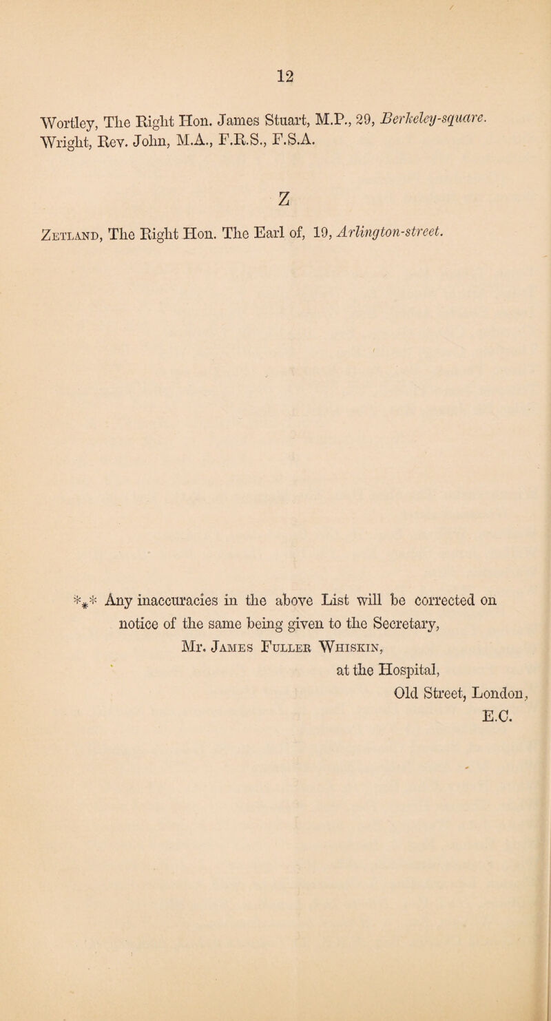 / 12 Wortley, The Right Hon. James Stuart, M.P., 29, Berkeley-square. Wright, Rev. John, M.A., F.R.S., F.S.A. z Zetland, The Right Hon. The Earl of, 19, Arlington-street. Any inaccuracies in the above List will be corrected on notice of the same being given to the Secretary, Mr. James Fuller Whiskin, at the Hospital, Old Street, London, E.C.