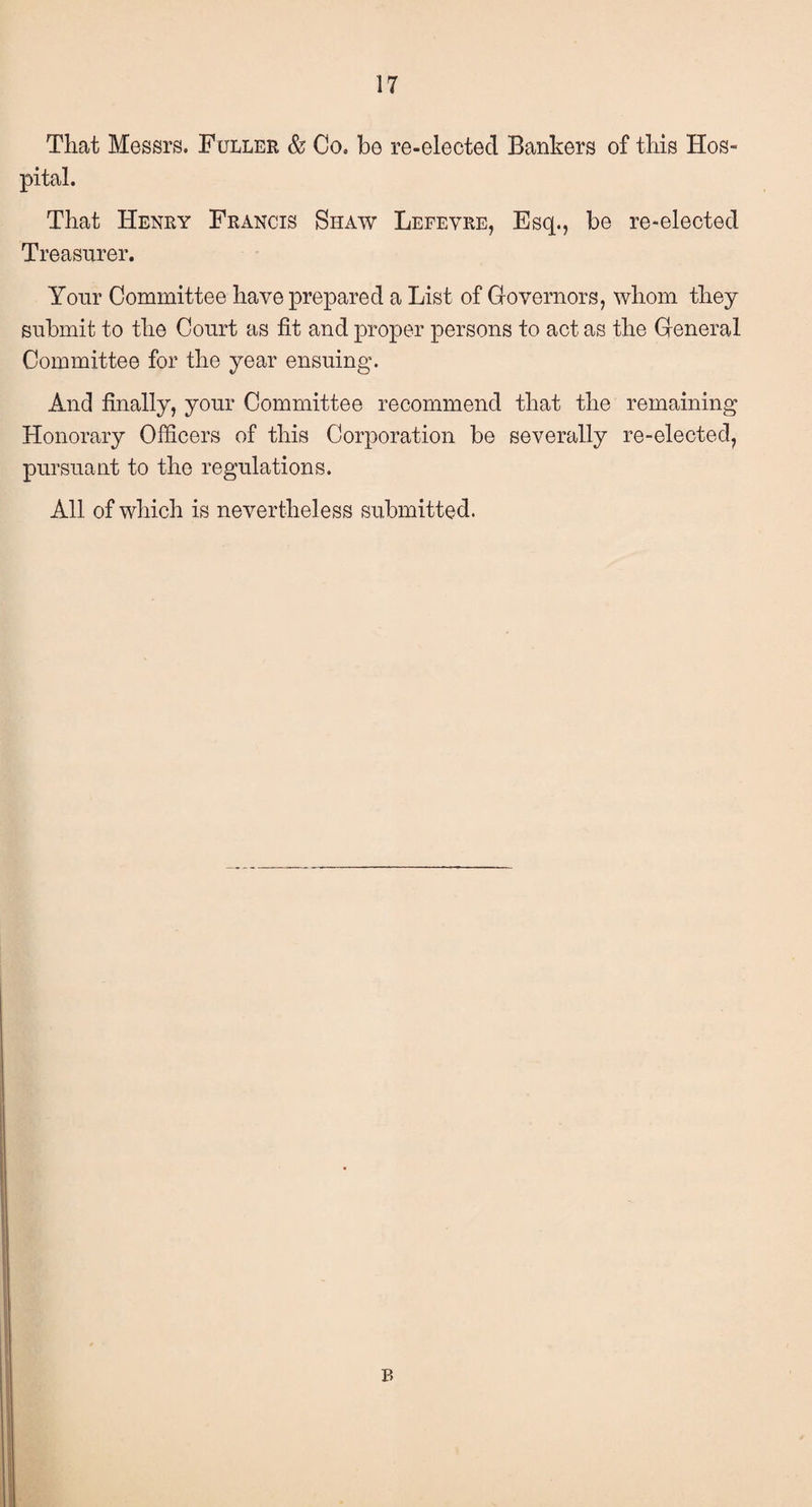 That Messrs. Fuller & Co. be re-eleetecl Bankers of this Hos¬ pital. That Henry Francis Shaw Lefevre, Esq., be re-elected Treasurer. Your Committee have prepared a List of Governors, whom they submit to the Court as fit and proper persons to act as the General Committee for the year ensuing. And finally, your Committee recommend that the remaining Honorary Officers of this Corporation be severally re-elected, pursuant to the regulations. All of which is nevertheless submitted.