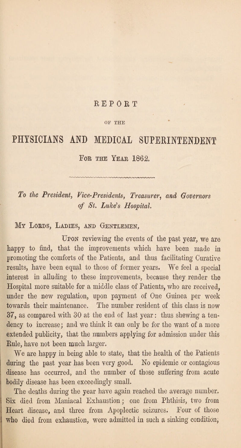 REPOET OF THE PHYSICIANS AND MEDICAL SUPERINTENDENT For the Year 1862. To the President, Vice-Presidents, Treasurer, and Governors of St. Luke's Hospital. My Lords, Ladies, and Gentlemen, Upon reviewing the events of the past year, we are happy to find, that the improvements which have been made in promoting the comforts of the Patients, and thus facilitating Curative results, have been equal to those of former years. We feel a special interest in alluding to these improvements, because they render the Hospital more suitable for a middle class of Patients, who are received, under the new regulation, upon payment of One Guinea per week towards their maintenance. The number resident of this class is now 37, as compared with 30 at the end of last year: thus shewing a ten¬ dency to increase; and we think it can only be for the want of a more extended publicity, that the numbers applying for admission under this Rule, have not been much larger. We are happy in being able to state, that the health of the Patients during the past year has been very good. No epidemic or contagious disease has occurred, and the number of those suffering from acute bodily disease has been exceedingly small. The deaths during the year have again reached the average number. Six died from Maniacal Exhaustion; one from Phthisis, two from Heart disease, and three from Apoplectic seizures. Four of those who died from exhaustion, were admitted in such a sinking condition,