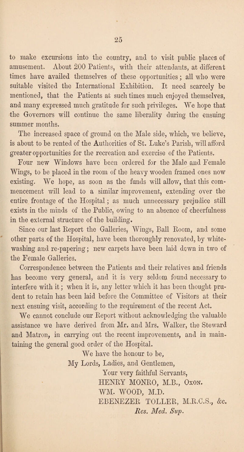 to make excursions into the country, and to visit public places of amusement. About 200 Patients, with their attendants, at different times have availed themselves of these opportunities; all who were suitable visited the International Exhibition. It need scarcely be mentioned, that the Patients at such times much enjoyed themselves, and many expressed much gratitude for such privileges. We hope that the Governors will continue the same liberality during the ensuing summer months. The increased space of ground on the Male side, which, we believe, is about to be rented of the Authorities of St. Luke’s Parish, will afford greater opportunities for the recreation and exercise of the Patients. Four new Windows have been ordered for the Male and Female Wings, to be placed in the room of the heavy wooden framed ones now existing. We hope, as soon as the funds will allow, that this com¬ mencement will lead to a similar improvement, extending over the entire frontage of the Hospital; as much unnecessary prejudice still exists in the minds of the Public, owing to an absence of cheerfulness in the external structure of the building. Since our last Report the Galleries, Wings, Ball Room, and some other parts of the Hospital, have been thoroughly renovated, by white¬ washing and re-papering; new carpets have been laid dqwn in two of the Female Galleries. Correspondence between the Patients and their relatives and friends has become very general, and it is very seldom found necessary to interfere with it; when it is, any letter which it has been thought pru¬ dent to retain has been laid before the Committee of Visitors at their next ensuing visit, according to the requirement of the recent Act. We cannot conclude our Report without acknowledging the valuable assistance we have derived from Mr. and Mrs. Walker, the Steward and Matron, in carrying out the recent improvements, and in main¬ taining the general good order of the Hospital. We have the honour to be. My Lords, Ladies, and Gentlemen, Your very faithful Servants, HENRY MONRO, M.B., Oxon. WM. WOOD, M.D. EBENEZER TOLLER, M.R.C.S., &c. Res. Med. Sup.