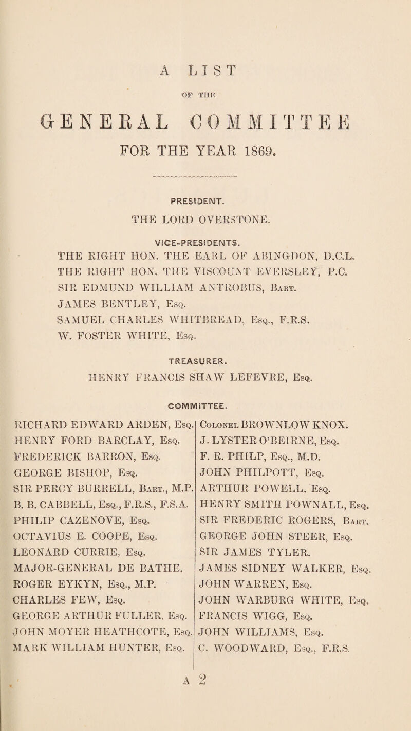 A LIST OP THE GENERAL C 0 M M IT T E E FOR THE YEAR 1869. PRESIDENT. THE LORD OVERSTONE. VICE-PRESIDENTS. THE RIGHT HON. THE EARL OF ABINGDON, D.C.L. THE RIGHT HON. THE VISCOUNT EVERSLEY, P.C. SIR EDMUND WILLIAM ANTROBUS, Bart. JAMES BENTLEY, Esq. SAMUEL CHARLES WHITBREAD, Esq., F.R.S. W. FOSTER WHITE, Esq. TREASURER. HENRY FRANCIS SHAW LEFEVRE, Esq. COMMITTEE. RICHARD EDWARD ARDEN, Esq. HENRY FORD BARCLAY, Esq. FREDERICK BARRON, Esq. GEORGE BISHOP, Esq. SIR PERCY BURRELL, Bart., M.P. B. B. CABBELL, Esq., F.R.S., F.S.A. PHILIP CAZENOVE, Esq. OCTAVIUS E. COOPE, Esq. LEONARD CURRIE, Esq. MAJOR-GENERAL DE BATHE. ROGER EYKYN, Esq., M.P. CHARLES FEW, Esq. GEORGE ARTHUR FULLER. Esq. JOHN MOYER IIEATHCOTE, Esq. mark william hunter, Esq. Colonel BROWNLO W KNOX. J. LYSTER O’BEIRNE, Esq. F. R. PHILP, Esq., M.D. JOHN PHILPOTT, Esq. ARTHUR POWELL, Esq. HENRY SMITH POWNALL, Esq. SIR FREDERIC ROGERS, Baht. GEORGE JOHN STEER, Esq. SIR JAMES TYLER. JAMES SIDNEY WALKER, Esq. JOHN WARREN, Esq. JOHN WARBURG WHITE, Esq. FRANCIS WIGG, Esq. JOHN WILLIAMS, Esq. C. WOODWARD, Esq., F.R.S. A 2