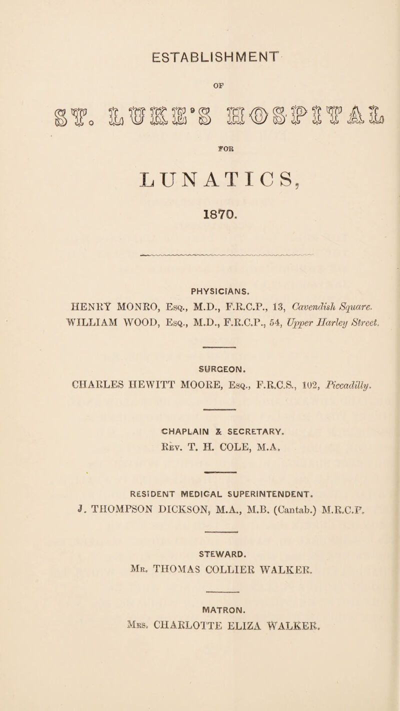 ESTABLISHMENT OP POK LUNATICS, 1870. PHYSICIANS. HENRY MONRO, Esq., M.D., F.R.C.P., 13, Cavendish Square. WILLIAM WOOD, Esq., M.D., F.R.C.P., 54, Upper Harley Street. SURGEON. CHARLES HEWITT MOORE, Esq., F.R.C.S., 102, Piccadilly. CHAPLAIN X SECRETARY. Rev. T. H. COLE, M.A. RESIDENT MEDICAL SUPERINTENDENT. J. THOMPSON DICKSON, M.A., M.B. (Cantab.) M.R.C.P. STEWARD. Mr. THOMAS COLLIER WALKER. MATRON. Mss. CHARLOTTE ELIZA WALKEE,