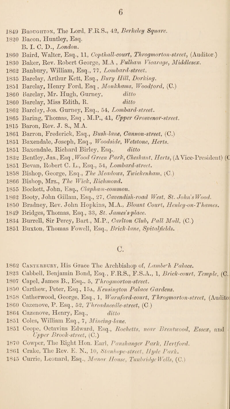 1849 Broughton, Tlie Lord, F.R.S., 42, Berkeley Square. 1820 Bacon, Huntley, Esq. B. I. C. D., London. 1860 Baird, Walter, Esq., 11, Gopthall-court, Throgmorton-street, (Auditor.) 1830 Baker, Rev. Robert George, M.A , Fulham, Vicarage, Middlesex. 1862 Banbury, William, Esq., 77, Lombard-street. 1835 Barclay, Arthur Kett, Esq., Bury Hill, Dorking. 1851 Barclay, Henry Ford, Esq , Monkhams, Woodford, (C.) 1860 Barclay, Mr. Hugh, Gurney, ditto 1860 Barclay, Miss Edith, R. ditto 1862 Barclay, Jos. Gurney, Esq., 54, Lombard-street. 1865 Baring, Thomas, Esq , M.P., 41, Upper Grosvenor-street. 1815 Baron, Rev. J. S., M.A. 1861 Barron, Frederick, Esq., Bush-lane, Cannon-street, (C.) 1851 Baxendale, Joseph, Esq., Woodside, Wetstone, Herts. 1851 Baxendale, Richard Birley, Esq., ditto 1.832 Bentley, Jas., Esq , Wood Green Park, Cheshunt, Herts, (A Vice-President) (C 1851 Bevan, Robert C. L., Esq., 54, Lombard-street. 1858 Bishop, George, Esq., The Meadows, Twickenham, (C.) 1866 Bishop, Mrs., The Wick, Richmond. 1855 Bockett, John, Esq., Clapham-common. 1862 Booty, John Gillam, Esq., 27, Cavendish-road West, St. John sWood. 1850 Bradney, Rev. John Hopkins, M.A., Blount Court, Henley-on-Thames. 1849 Bridges, Thomas, Esq., 33, St. James splace. 1834 Burrell, Sir Percy, Bart., M.P., Carlton Club, Pall Mall, (C.) 1851 Buxton, Thomas Fowell, Esq., Brick-lane, Spitalfields. c. 1862 Canterbury, His Grace Tlie Archbishop of, Lambe'h Palace. 1823 Cabbell, Benjamin Bond, Esq., F.R.S., F.S.A., 1, Brick-court, Temple, (C. 1807 Capel, James B., Esq.. 5, Throgmorton-street. 1850 Cartliew, Peter, Esq., 15a, Kensington Palace Gardens. 1858 Cathenvood, George, Esq., 1, Warn ford-court, Throgmorton-street, (Auditoi 1860 Cazenove, P. Esq., 52, Threadneedle-street, (C ) 1864 Cazenove, Henry, Esq., ditto 1851 Coles, William Esq., 7, Mincing-lane. 1851 Coope, Octavius Edward, Esq., Rochetts, near Brentwood, Essex, and Upper Brook-street, (C.) 1870 Cowper, The Right Hon. Earl, Panshanger Park, Hertford. 1861 Crake, The Rev. E. N., 10, Stanhope-street, Hyde Park. 1845 Currie, Leonard, Esq., Manor House, Tunbridge Wells, (C.)