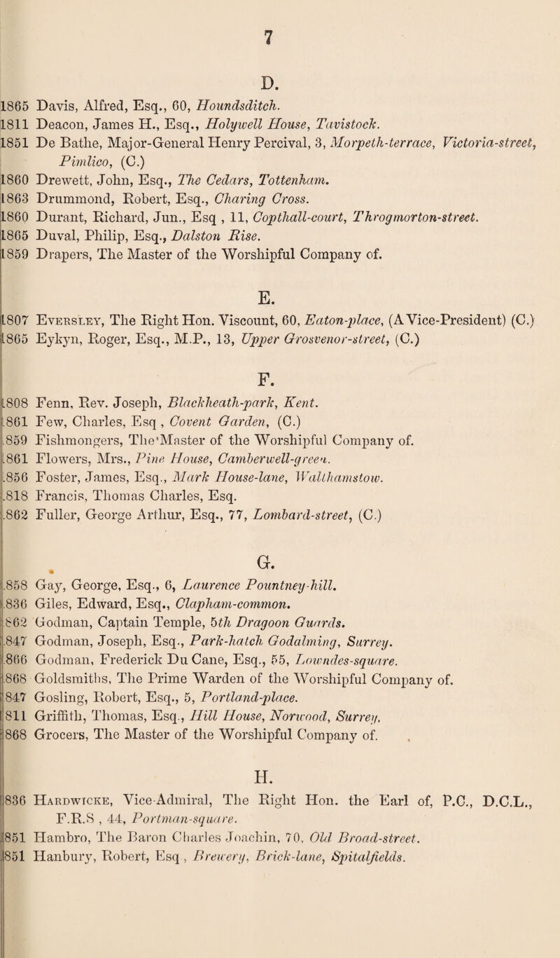 D. 1865 Davis, Alfred, Esq., CO, Houndsditch. 1811 Deacon, James H., Esq., Holywell House, Tavistock. 1851 De Bathe, Major-General Henry Percival, 3, Morpeth-terrace, Victoria-street, Pimlico, (C.) 1860 Drewett, John, Esq., The Cedars, Tottenham. 1863 Drummond, Robert, Esq., Charing Cross. 1860 Durant, Richard, Jun., Esq , 11, Copthall-court, Throgmorton-street. 1865 Duval, Philip, Esq., Dalston Pise. 1859 Drapers, The Master of the Worshipful Company of. E. 11807 Eversley, The Right Hon. Viscount, 60, Eaton-place, (A Vice-President) (0.) jL865 Eykyn, Roger, Esq., M.P., 13, Upper Grosvenor-street, (C.) F. L808 Fenn, Rev. Joseph, Blackheath-park, Kent. 1861 Few, Charles, Esq , Covent Garden, (C.) .859 Fishmongers, Tlie'Master of the Worshipful Company of. 1861 Flowers, Mrs., Pine House, Camberwell-greeu. .856 Foster, James, Esq., Mark House-lane, Walthamstow. 1.8I8 Francis, Thomas Charles, Esq. .862 Fuller, George Arthur, Esq., 77, Lombard-street, (C.) G. • 1.858 Gay, George, Esq., 6, Laurence P ountney-hill. 1.836 Giles, Edward, Esq., Clapham-common. 862 Godman, Captain Temple, 5th Dragoon Guards. 1.847 Godman, Joseph, Esq., Park-hcttch Godaiming, Surrey. .866 Godman, Frederick Du Cane, Esq., 55, Lx)wndes-square. .868 Goldsmiths, The Prime Warden of the Worshipful Company of, 847 Gosling, Robert, Esq., 5, Portland-place. 811 Griffith, Thomas, Esq., Hill House, Norwood, Surrey, 868 Grocers, The Master of the Worshipful Company of. H. 836 Hardwicke, Vice Admiral, The Right Hon. the Earl of, P.C., D.C.L., F.R.S , 44, Portman-square. .851 Hambro, The Baron Charles Joachin, 70, Old Broad-street. .851 Hanbury, Robert, Esq , Brewery, Brick-lane, Spitalfields.