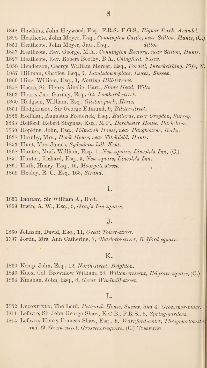 1842 Hawkins, John Heywood, Esq., F.R.S., F.G.S., Bignor Park, Arundel. 1822 Heathcote, John Moyer, Esq., Connington Castle, near Stilton, Hunts, (C.) 1851 Heathcote, John Moyer, Jun., Esq., ditto. 1837 Heathcote, Rev. George, M.A., Connington Rectory, near Stilton, Hunts. 1827 Heathcote, Rev. Robert Boothy, B.A., Chingford, t ssex. 1858 Henderson, George William Mercer, Esq., For dell, Inverk tithing, Fife, N. 1867 Hillman, Charles, Esq., 7, Landsdown place, Lewes, Sussex. 1860 Hine, William, Esq., 1, Notting Ilill-terrace. 1858 Hoare, Sir Henry Ainslie, Bart., Stour Head, Wilts. 1863 Hoare, Jno. Gurney, Esq., 62, Lombard-street. 1860 Hodgson, William, Esq., Qilston-park, Herts. 1851 Hodgkinson, Sir George Edmund, 9, Biliter-street. 1826 Hoffman, Augustus Frederick, Esq., Bollards, near Croydon, Surrey. 1863 Holford, Robert Staynes, Esq., M.P., Dorchester House, Park-lane. 1850 Hopkins, John, Esq., Tidmarsh House, near Pangbourne, Berks. 1838 Hornby, Mrs., Hook House, near Titchfield, Hants. 1853 Hunt, Mrs. James, Sydenham-hill, Kent. 1868 Hunter, Mark William, Esq., 1, New-square, Lincolns Inn, (C.) 1851 Hunter, Richard, Esq., 9, New-square, Lincolns Inn. 1861 Huth, Henry, Esq., 10, Moorgate-street. 1869 Healey, E. C., Esq., 163, Strand. I. 1851 Ingilby, Sir William A., Bart. 1859 Irwin, A. W., Esq., 5, Cray's Inn-square. J. 1860 Johnson, David, Esq., 11, Great Tower-street. 1797 Jortin, Airs. Ann Catherine, 7, Charlotte-street, Bedford-square. K. I860 Kemp, John, Esq , 12, North-street, Brighton. 1840 Knox, Col. Brownlow William, 28, Wilton-crescent, Belgrave-square, (C.) 1864 Kinahan, John, Esq., 8, Great Windmill-street. L. 1832 L]£CON FIELD, The Lord, Petworth House, Sussex, and 4, Grosvenor-place. 1811 Lefevre, Sir John George Shaw, K.C.B., F.R S., 8, Spring-gardens. 1814 Lefevre, Henry Frances Shaw, Esq , 6, Warnford-court, Throgmorton-str and 29, Green-street, Gro&venor-square7 (C.) Treasurer.