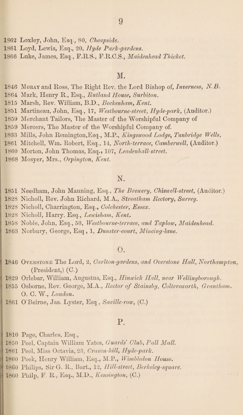 1862 Loxley, John, Esq., 80, Cheapside. 1861 Loyd, Lewis, Esq., 20, Hyde Park-gardens. 1866 Luke, James, Esq-, F.R.S., F.R.C.S., Maidenhead Thicket. M. 1846 Moray and Ross, The Right Rev. the Lord Bishop of, Inverness, N.B. 1864 Mark, Henry R., Esq., Rutland House, Surbiton. 1815 Marsh, Rev. William, B.D., Beckenham, Kent. 1851 Martineau, John, Esq., 17, Westhourne-street, Hyde-park, (Auditor.) 1859 Merchant Tailors, The Master of the Worshipful Company of 1859 Mercers, The Master of the Worshipful Company of. 1833 Mills, John Remington,Esq., M.P., Kingswood Lodge, Tunbridge Wells. 1861 Mitchell, Wm. Robert, Esq., 14, North-terrace, Camberwell, (Auditor.) 1860 Morton, John Thomas, Esq.5 107, Leadenhall-street. 1868 Mosyer, Mrs., Orpington, Kent. \ N. I 1851 Needham, John Manning, Esq., The Brewery, Chiswell-street, (Auditor.) : 1828 Nicholl, Rev. John Richard, M.A,, Streatham Rectory, Surrey. ! 1828 Nicholl, Cliarrington, Esq., Colchester, Essex. j 1828 Nicholl, Harry, Esq., Lewisham, Kent. :j 1858 Noble, John, Esq., 50, Westbourne-terrace, and Taplow, Maidenhead. :! 1863 Norbury, George, Esq , 1, Dunster-court, Mincing-lane. \ °- • 1846 Overstone The Lord, 2, Carlton-gar dens, and Overstone Hall, Northampton, (President,) (C.) 1829 Orlebar, William, Augustus, Esq., Hinwick Hall, near Wellingborough. 1855 Osborne, Rev. George, M.A., Rector of Stainsby, Coltersivorth, Grantham. O. C. W., London. ! 1861 O’Beirne, Jas. Lyster, Esq , Saville-row, (C.) P. ■! 1810 Page, Charles, Esq., I 1850 Peel, Captain William Yates, Guards' Club, Pall Mall. 1861 Peel, Miss Octavia, 23, Craven-hill, Hyde-park. 1860 Peek, Henry William, Esq., M.P., Wimbledon House. [ 1860 Philips, Sir G. R., Bart., 12, Hill-street, Berkeley-square. j)| 1860 Piiilp, F. E., Esq., M.D., Kensington, (C.)