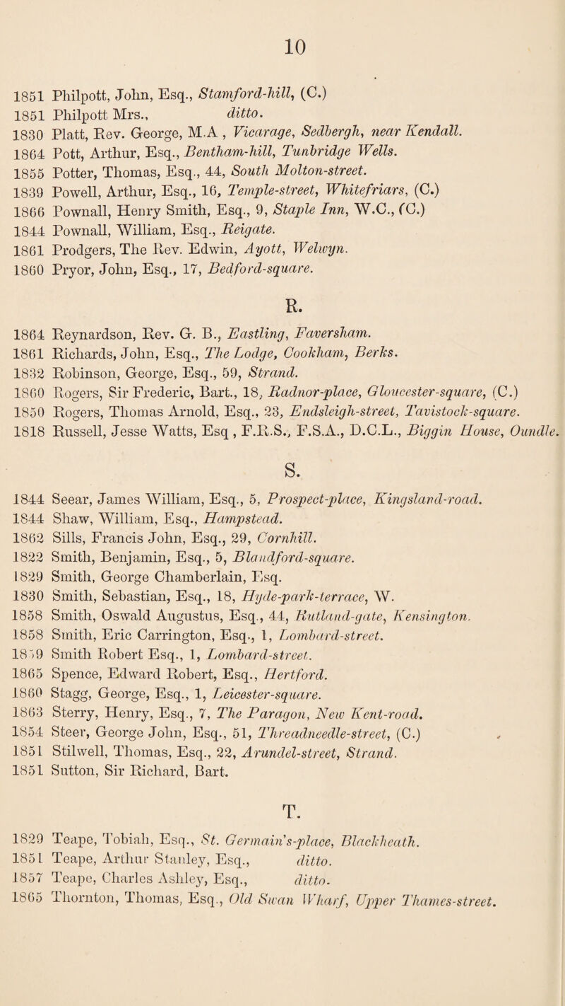 1851 Philpott, John, Esq., Stamford-hill, (C.) 1851 Philpott Mrs., ditto. 1830 Platt, Rev. George, M.A , Vicarage, Sedbergh, near Kendall. 1864 Pott, Arthur, Esq., Bentham-hill, Tunbridge Wells. 1855 Potter, Thomas, Esq., 44, South Molton-street. 1839 Powell, Arthur, Esq., 16, Temple-street, Whitefriars, (C.) 1866 Pownall, Henry Smith, Esq., 9, Staple Inn, W.C., (C.) 1844 Pownall, William, Esq., Reigate. 1861 Prodgers, The Rev. Edwin, Ayott, Welwyn. 1860 Pryor, John, Esq., 17, Bedford-square. R. 1864 Reynardson, Rev. G. B., Eastling, Faversham. 1861 Richards, John, Esq., The Lodge, Cookham, Berks. 1832 Robinson, George, Esq., 59, Strand. 1860 Rogers, Sir Frederic, Bart., 18., Radnor-place, Gloucester-square, (C.) 1850 Rogers, Thomas Arnold, Esq., 23, Endsleigh-street, Tavistock-square. 1818 Russell, Jesse Watts, Esq , F.R.S., F.S.A., D.C.L., Biggin House, Oundle. s. 1844 Seear, James William, Esq., 5, Prospect-place, Kingsland-road. 1844 Shaw, William, Esq., Hampstead. 1862 Sills, Francis John, Esq., 29, Cornhill. 1822 Smith, Benjamin, Esq., 5, Blandford-square. 1829 Smith, George Chamberlain, Esq. 1830 Smith, Sebastian, Esq., 18, Hyde-park-terrace, W. 1858 Smith, Oswald Augustus, Esq., 44, Rutland-gate, Kensington. 1858 Smith, Eric Ca,rrington, Esq., 1, Lombard-street. 18“>9 Smith Robert Esq., 1, Lombard-street. 1865 Spence, Edward Robert, Esq., Hertford. 1860 Stagg, George, Esq., 1, Leicester-square. 1863 Sterry, Henry, Esq., 7, The Paragon, New Kent-road. 1854 Steer, George John, Esq., 51, Threadneedle-street, (C.) 1851 Stilwell, Thomas, Esq., 22, Arundel-street, Strand. 1851 Sutton, Sir Richard, Bart. T. 1829 Teape, Tobiah, Esq., St. Germain s-place, Blackheath. 185 L Teape, Arthur Stanley, Esq., ditto. 1857 Teape, Charles Ashley, Esq., ditto. 1865 Thornton, Thomas, Esq., Old Swan Wharf, Upper Thames-street.