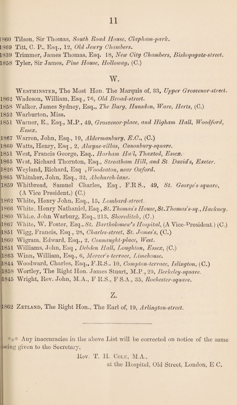 LS60 Tilson, Sir Thomas, South Roacl House, Clapham-park. 1869 Titt, C. P., Esq., 12, Old Jewry Chambers. 1839 Trimmer, James Thomas, Esq. 18, New City Chambers, Bishopsgate-street. 1858 Tyler, Sir James, Pine House, Holloway, (C.) w. Westminster, The Most Hon. The Marquis of, 33, Upper Qrosvenor-street. 1862 Wadeson, William, Esq., 76, Old Broad-street. 1858 Walker, James Sydney, Esq., The Bury, Hunsdon, Ware, Herts, (C.) 1852 Warburton, Miss. 1851 Warner, E., Esq., M.P., 49, Grosvenor-plaee, and Higham Hall, Woodford, Essex. 1867 Warren, John, Esq., 19, Aldermanbury, E.C., (C.) I860 Watts, Henry, Esq , 2, Alwyne-villas, Canonbury-square. 11851 West, Francis George, Esq., Horhcim Hail, Thaxted, Essex. 1865 West, Richard Thornton, Esq., Streatham Hill, and St. David's, Exeter. 1826 Wyland, Richard, Esq ,Woodeaton, near Oxford. 1865 Whitaker, John, Esq., 32, Abchurch-lane. 1859 Whitbread, Samuel Charles, Esq, F.R S., 49, St. George’s-square, (A Vice President.) (C.) 1862 White, Henry John, Esq., 15, Lombard-street. '1866 White, Henry Nathaniel, Esq., St. Thomas's House, St.Thomas's-sq., Hackney. 1860 While, John Warburg, Esq., 213, Shoreditch, (C.) 4867 White, W. Foster, Esq.,$£. Bartholomew*s Hospital, (A Vice-President.) (C.) 1851 Wigg, Francis, Esq., 28, Charles-street, St. James's, (C.) 1860 Wigram, Edward, Esq., 2, Connaught-place, West. 4851 Williams, John, Esq , Debden Hall, Loughton, Essex, (C.) 1863 Winn, William, Esq., 6, Mercer s-terrace, Limehouse. 4844 Woodward, Charles, Esq., F.R.S., 10, Compton-terrace, Islington, (C.) 4858 Wortley, The Right Hon. James Stuart, M.P.,29, Berkeley-square. 4845 Wright, Rev. John, M.A., F R.S., F S.A., 35, Rochester-square. z. 4862 Zetland, The Right Hon., The Earl of, 19, Arlington-street. *** Any inaccuracies in the above List will be corrected on notice of the same being given to the Secretary, Rev. T. H. Cole, M.A., at the Hospital, Old Street, London, E C.