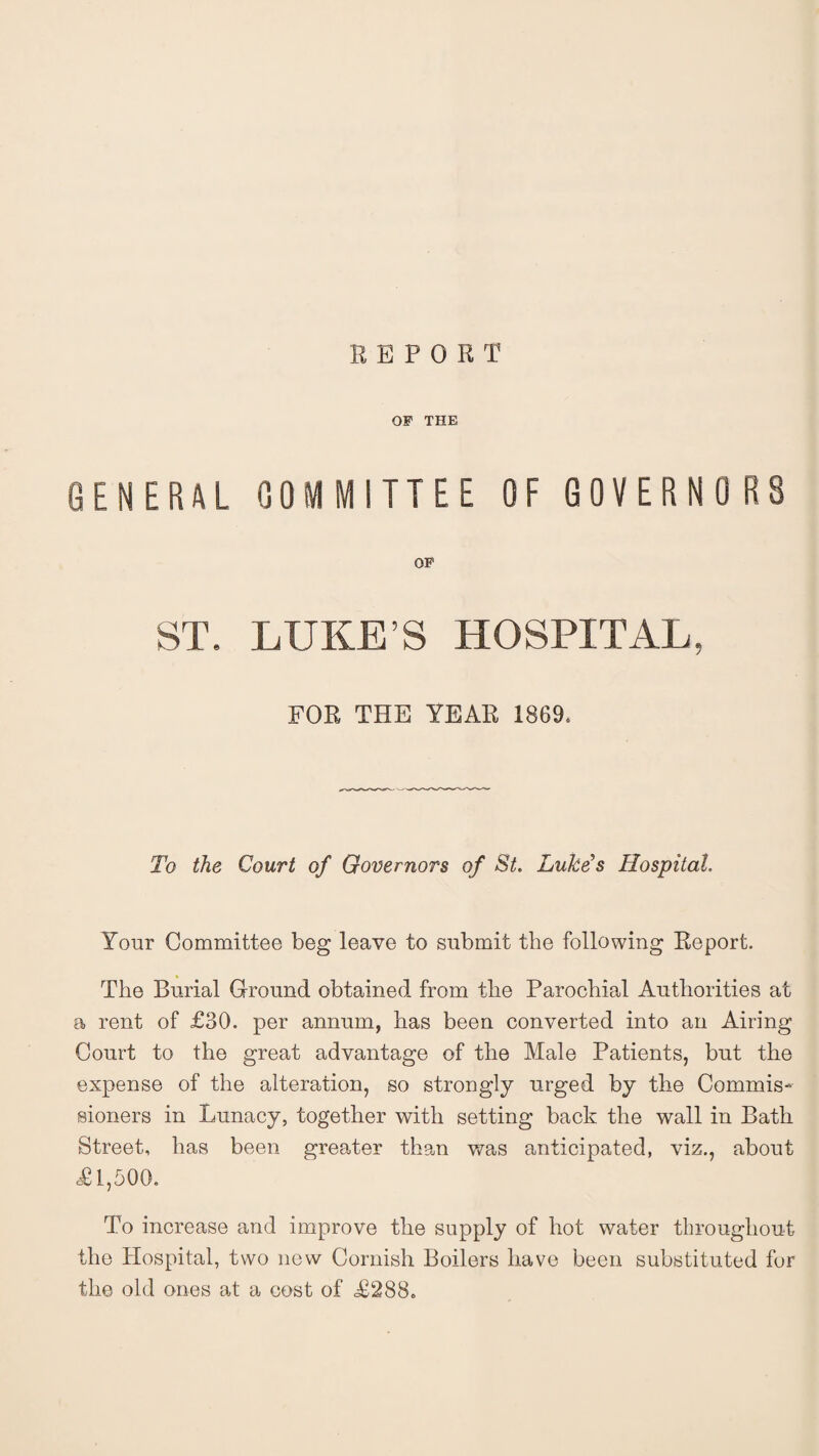 REPORT OF THE GENERAL COMMITTEE OF GOVERNORS OP ST. LUKE S HOSPITAL, FOR THE YEAR 1869. To the Court of Governors of St. Luke’s Hospital. Your Committee beg leave to submit the following Report. The Burial Ground obtained from the Parochial Authorities at a rent of £30. per annum, has been converted into an Airing Court to the great advantage of the Male Patients, but the expense of the alteration, so strongly urged by the Commis¬ sioners in Lunacy, together with setting back the wall in Bath Street, has been greater than was anticipated, viz., about <£1,500. To increase and improve the supply of hot water throughout the Hospital, two new Cornish Boilers have been substituted for the old ones at a cost of £288.