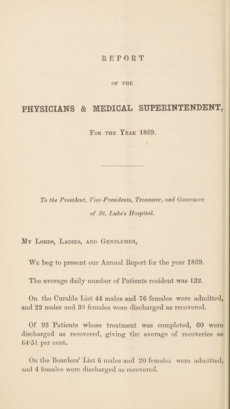 REPORT OF THE PHYSICIANS & MEDICAL SUPERINTENDENT, For the Tear 1869. To the President, Vice-Presidents, Treasurer, and Governors of St. Lukes Hospital. My Lords, Ladies, and Gentlemen, We beg to present onr Annual Report for tlie year 1869. The average daily number of Patients resident was 132. On the Curable List 44 males and 76 females were admitted, and 22 males and 38 females were discharged as recovered. Of 93 Patients whose treatment was completed, 60 were discharged as recovered, giving the average of recoveries as 64*51 per cent. On the Boarders7 List 6 males and 20 females were admitted, and 4 females were discharged as recovered.
