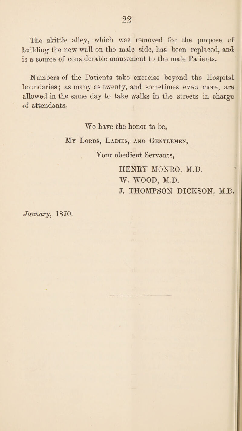 The skittle alley, which was removed for the purpose of building the new wall on the male side, has been replaced, and is a source of considerable amusement to the male Patients. Numbers of the Patients take exercise beyond the Hospital boundaries; as many as twenty, and sometimes even more, are allowed in the same day to take walks in the streets in charge of attendants. We have the honor to be, My Lords, Ladies, and Gentlemen, Your obedient Servants, HENRY MONRO, M.D. W. WOOD, M.D. J. THOMPSON DICKSON, M.B. January, 1870,