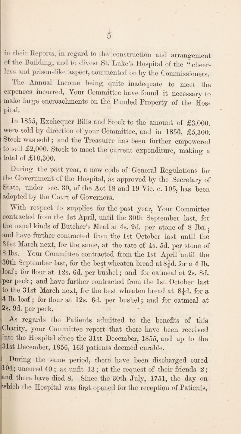 in tlieir Reports, in regard to the construction and arrangement of the Building, and to divest St. Luke’s Hospital of the “ cheer¬ less and prison-like aspect, commented on by the Commissioners. The Annual Income being quite inadequate to meet the expenees incurred, Your Committee have found it necessary to ( make large encroachments on the Funded Property of the Hos¬ pital. In 1855, Exchequer Bills and Stock to the amount of £3,000. were sold by direction of your Committee, and in 1850, £5,300. Stock was sold ; and the Treasurer has been further empowered to sell £2,000. Stock to meet the current expenditure, making a total of £10,300. During the past year, a new code of General Regulations for [the Government of the Hospital, as approved by the Secretary of I State, under sec. 30, of the Act 18 and 19 Yic. c. 105, has been \ adopted by the Court of Governors. With respect to supplies for the -past year, Your Committee contracted from the 1st April, until the 30th September last, for i the usual kinds of Butcher’s Meat at 4s. 2d. per stone of 8 lbs. • and have further contracted from the 1st October last until the 31st March next, for the same, at the rate of 4s. 5d. per stone of 8 lbs. Your Committee contracted from the 1st April until the 30th September last, for the best wheaten bread at 8Jd. for a 4 lb. iloaf; for flour at 12s. 6d. per bushel; and for oatmeal at 2s. 8d. i per peck; and have further contracted from the 1st October last to the 31st March next, for the best wheaten bread at 8jd. for a 4 lb. loaf; for flour at 12s. 6d. per bushel; and for oatmeal at 2s. 9d. per peck. As regards the Patients admitted to the benefits of this Charity, your Committee report that there have been received into the Hospital since the 31st December, 1855, and up to the ■ 31st December, 1856, 163 patients deemed curable. During the same period, there have been discharged cured 104; uncured 40 ; as unfit 13 ; at the request of their friends 2 ; and there have died 8. Since the 30tlr July, 1751, the day on which the Hospital was first opened for the reception of Patients,