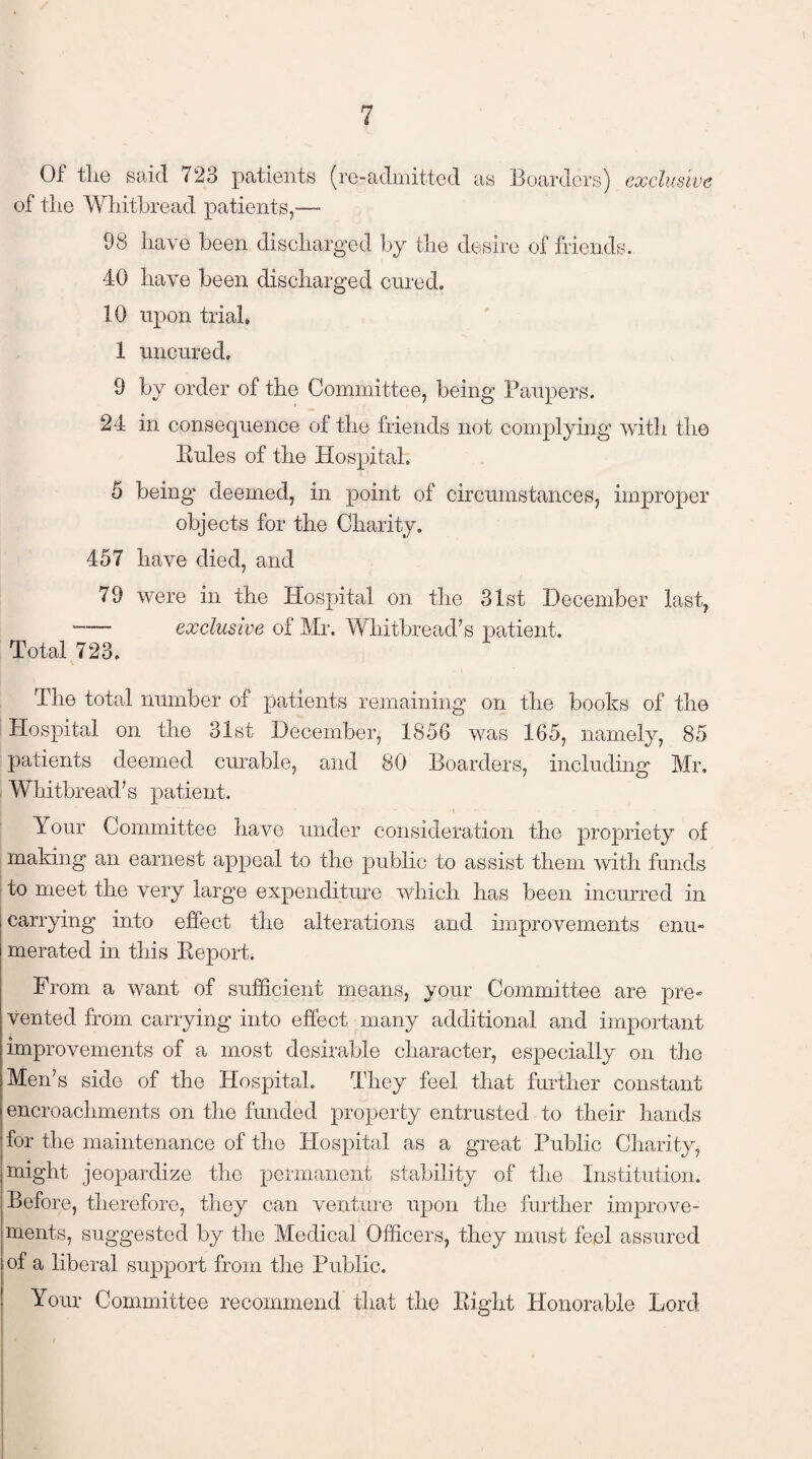 Of the said 723 patients (re-admitted as Boarders) exclusive of the Whitbread patients,—- 98 have been discharged by the desire of friends. 40 have been discharged cured. 10 upon trial. 1 uncured. 9 by order of the Committee, being Paupers. 24 in consequence of the friends not complying with the Eules of the Hospital. 5 being deemed, in point of circumstances, improper objects for the Charity. 457 have died, and 79 were in the Hospital on the 31st December last, “—* exclusive of Mr. Whitbread’s patient. Total 723. The total number of patients remaining on the books of the Hospital on the 31st December, 1856 was 165, namely, 85 patients deemed curable, and 30 Boarders, including Mr. Whitbread’s patient. Your Committee have under consideration the propriety of making an earnest appeal to the public to assist them with funds to meet the very large expenditure which has been incurred in carrying into effect the alterations and improvements enu¬ merated in this Eeport. From a want of sufficient means, your Committee are pre¬ vented from carrying into effect many additional and important improvements of a most desirable character, especially on the Men’s side of the Hospital. They feel that further constant encroachments on the funded property entrusted to their hands for the maintenance of the Hospital as a great Public Charity, might jeopardize the permanent stability of the Institution. Before, therefore, they can venture upon the further improve¬ ments, suggested by the Medical Officers, they must feel assured of a liberal support from the Public. Your Committee recommend that the Eight Honorable Lord