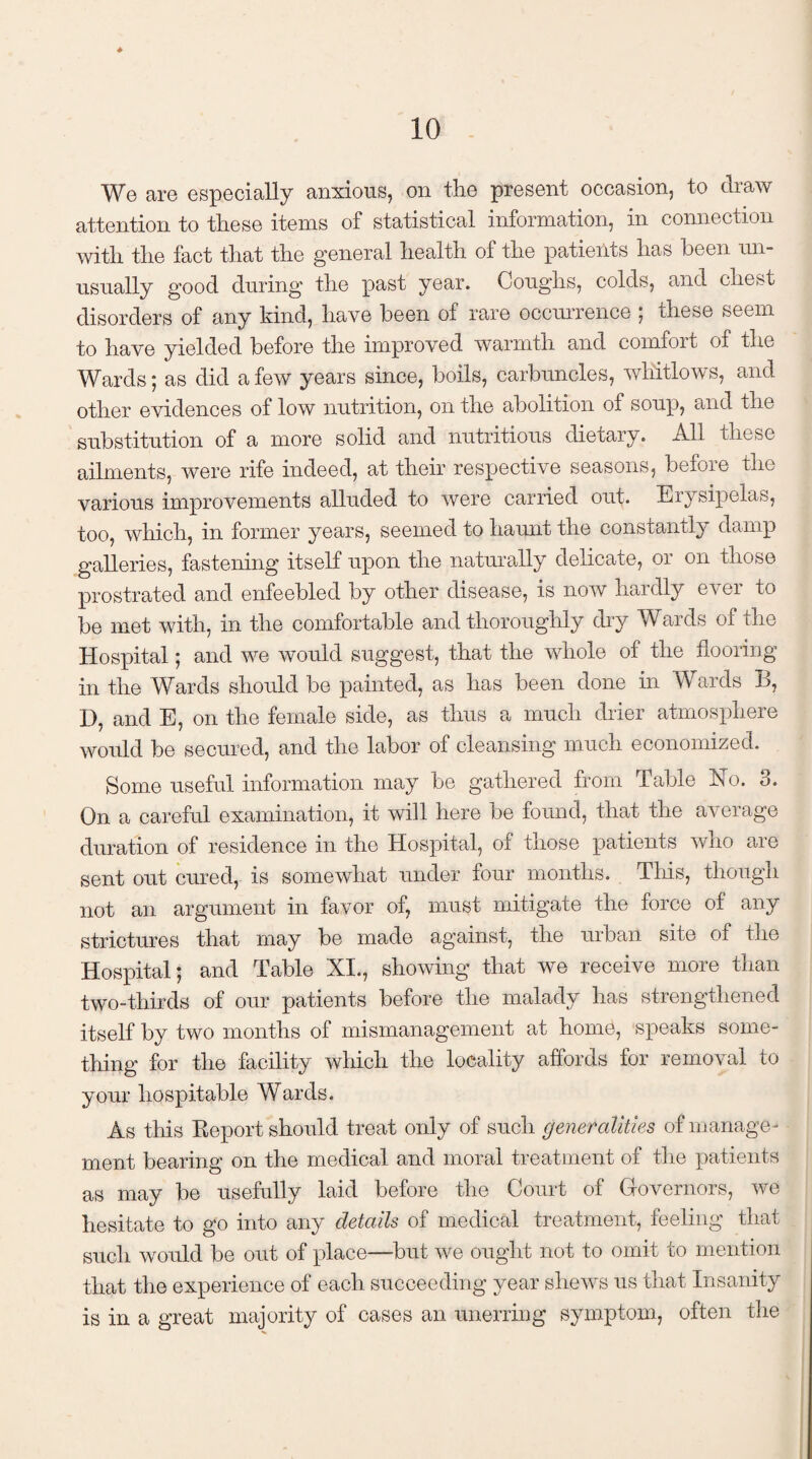 We are especially anxious, on the present occasion, to draw attention to these items of statistical information, in connection with the fact that the general health of the patients has been un¬ usually good during the past year. Coughs, colds, and chest disorders of any kind, have been of rare occurrence ; these seem to have yielded before the improved warmth and comfort of the Wards; as did a few years since, boils, carbuncles, whitlows, and other evidences of low nutrition, on the abolition of soup, and the substitution of a more solid and nutritious dietary. All these ailments, were rife indeed, at their respective seasons, before the various improvements alluded to were carried out. Erysipelas, too, which, in former years, seemed to haunt the constantly damp galleries, fastening itself upon the naturally delicate, or on those prostrated and enfeebled by other disease, is now hardly ever to be met with, in the comfortable and thoroughly dry Wards of the Hospital; and we would suggest, that the whole of the flooring in the Wards should be painted, as has been done in Wards B, D, and E, on the female side, as thus a much drier atmosphere would be secured, and the labor of cleansing much economized. Some useful information may be gathered from Table In 0. o. On a careful examination, it will here be found, that the average duration of residence in the Hospital, of those patients who are sent out cured, is somewhat under four months. This, though not an argument in favor of, must mitigate the force of any strictures that may be made against, the urban site of the Hospital; and Table XI., showing that we receive more than two-thirds of our patients before the malady has strengthened itself by two months of mismanagement at home, speaks some¬ thing for the facility which the locality affords for removal to your hospitable Wards. As this Report should treat only of such generalities of manage ¬ ment bearing on the medical and moral treatment of the patients as may be usefully laid before the Court of Governors, we hesitate to go into any details of medical treatment, feeling that such would be out of place—but we ought not to omit to mention that the experience of each succeeding year shews us that Insanity is in a great majority of cases an unerring symptom, often the