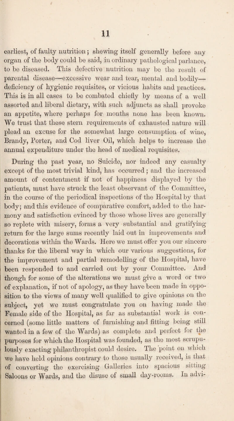 earliest, of faulty nutrition; shewing itself generally before any organ of the body could be said, in ordinary pathological parlance, to be diseased. This defective nutrition may be the result of parental disease-—excessive wear and tear, mental and bodily- deficiency of hygienic requisites, or vicious habits and practices. This is in all cases to be combated chiefly by means of a well assorted and liberal dietary, with such adjuncts as shall provoke an appetite, where perhaps for months none has been known. We trust that these stern requirements of exhausted nature will plead an excuse for the somewhat large consumption of wine, Brandy, Porter, and Cod liver Oil, which helps to increase the annual expenditure under the head of medical requisites. During the past year, no Suicide, nor indeed any casualty except of the most trivial kind, has occurred ; and the increased amount of contentment if not of happiness displayed by the patients, must have struck the least observant of the Committee, in the course of the periodical inspections of the Hospital by that body; and this evidence of comparative comfort, added to the har¬ mony and satisfaction evinced by those whose lives are generally so replete with misery, forms a very substantial and gratifying return for the large sums recently laid out in improvements and decorations within the Wards. Here we must offer you our sincere thanks for the liberal way in which our various suggestions, for the improvement and partial remodelling of the Hospital, have been responded to and carried out by your Committee. And though for some of the alterations we must give a word or two of explanation, if not of apology, as they have been made in oppo¬ sition to the views of many well qualified to give opinions on the subject, yet we must congratulate you on having made the Female side of the Hospital, as far as substantial work is con¬ cerned (some little matters of furnishing and fitting being still wanted in a few of the Wards) as complete and perfect for the purposes for which the Hospital was founded, as the most scrupu¬ lously exacting philanthropist could desire. The point on which we have held opinions contrary to those usually received, is that of converting the exercising Galleries into spacious sitting Saloons or Wards, and the disuse of small day-rooms. In advi-