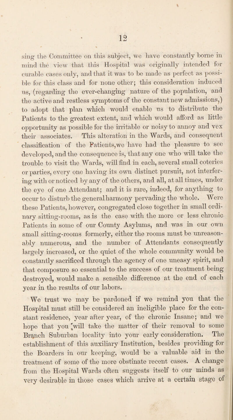 sing the Committee on this subject, we have constantly borne in mind the view that this Hospital was originally intended for curable cases only, and that it was to be made as perfect as possi¬ ble for this class and for none other; this consideration induced us, (regarding the ever-changing nature of the population, and the active and restless symptoms of the constant new admissions,) to adopt that plan which would enable us to distribute the Patients to the greatest extent, and which would afford as little opportunity as possible for the irritable or noisy to annoy and vex their associates. This alteration in the Wards, and consequent classification of the Patients,we have had the pleasure to see developed, and the consequence is, that any one who will take the trouble to visit the Wards, will find in each, several small coteries or parties, every one having its own distinct pursuit, not interfer¬ ing with or noticed by any of the others, and all, at all times, under the eye of one Attendant; and it is rare, indeed, for anything to occur to disturb the general harmony pervading the whole. Were these Patients, however, congregated close together in small ordi¬ nary sitting-rooms, as is the case with the more or less chronic Patients in some of our County Asylums, and was in our own small sitting-rooms formerly, either the rooms must be unreason¬ ably numerous, and the number of Attendants consequently largely increased, or the quiet of the whole community would be constantly sacrificed through the agency of one uneasy spirit, and that composure so essential to the success of our treatment being destroyed, would make a sensible difference at the end of each year in the results of our labors. We trust we may be pardoned if we remind you that the Hospital must still be considered an ineligible place for the con¬ stant residence, year after year, of the chronic Insane; and we hope that you pvill take the matter of their removal to some Branch Suburban locality into your early consideration. The establishment of this auxiliary Institution, besides providing for the Boarders in our keeping, would be a valuable aid in the treatment of some of the more obstinate recent cases. A change from the Hospital Wards often suggests itself to our minds as very desirable in those cases which arrive at a certain stage of
