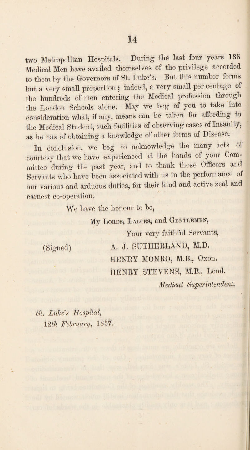 two Metropolitan Hospitals. During the last, four years 136 Medical Men have availed themselves of the privilege accorded to them by the Governors of St. Luke’s. But this number foims but a very small proportion ; indeed, a very small per centage of the hundreds of men entering the Medical profession through the London Schools alone. May we beg of you to take into consideration what, if any, means can be taken for affording to the Medical Student, such facilities of observing cases of Insanity, as he has of obtaining a knowledge of other forms of Disease. In conclusion, we beg to acknowledge the many acts of courtesy that we have experienced at the hands of youi Com¬ mittee during the past year, and to thank those Officers and Servants who have been associated with us in the performance of our various and arduous duties, for their kind and active zeal and earnest co-operation. We have the honour to be, My Lords, Ladies, and. Gentlemen, Your very faithful Servants, (Signed) A. J. SUTHERLAND, M.D. HENRY MONRO, M.B., Oxon. HENRY STEVENS, M.B., Lond. Medical Superintendent. St. Luke's Hospital, 12$ February, 1857,