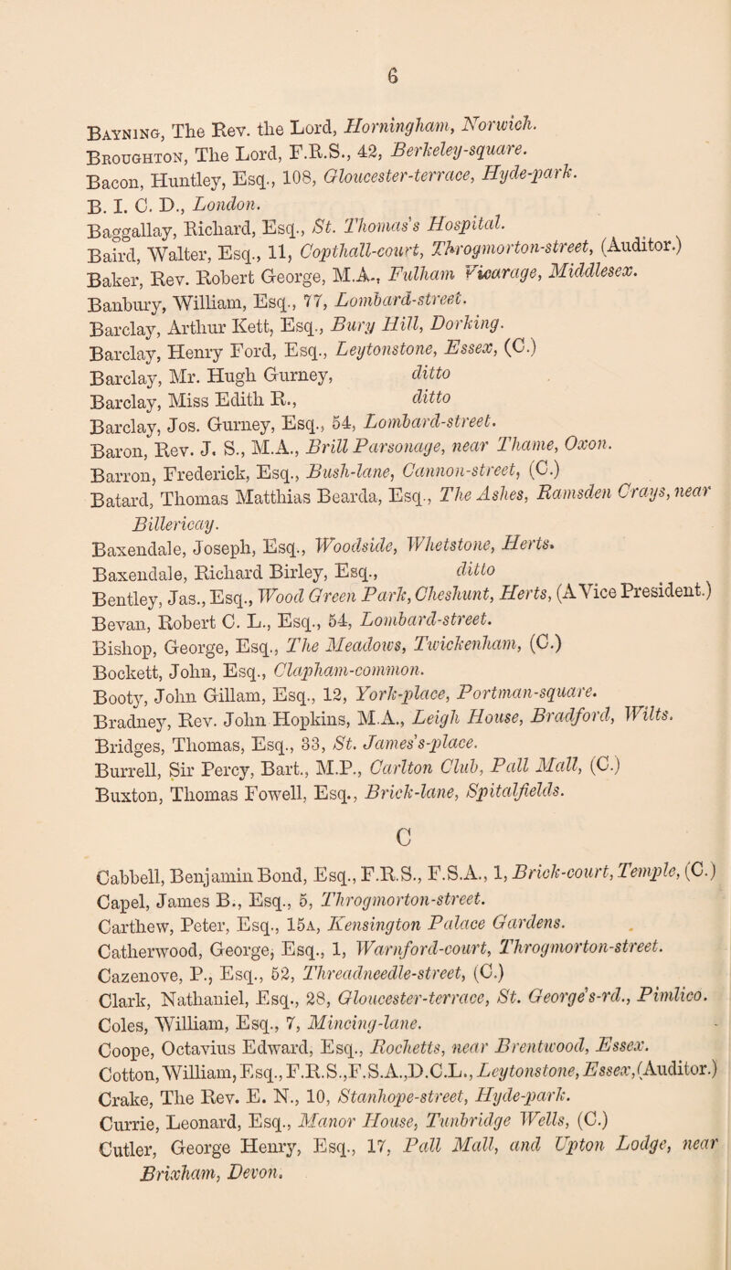 Bayning, The Rev. the Lord, Homingham, Norwich. Broughton, The Lord, F.R.S., 42, Berkeley-square. Bacon, Huntley, Esq., 108, Gloucester-terrace, Hyde-park. B. I. C. D., London. Baggallay, Richard, Esq., St. Thomas s Hospital. Baird, Walter, Esq., 11, Copthall-court, Throgmorton-street, (Auditor.) Baker, Rev. Robert George, M.A-, Fulham vicarage, Middlesex. Banbury, William, Esq., IT, Lombard-street. Barclay, Arthur Kett, Esq., Bury Hill, Dorking. Barclay, Henry Ford, Esq., Leytonstone, Essex, (C.) Barclay, Mr. Hugh Gurney, ditto Barclay, Miss Edith R., ditto Barclay, Jos. Gurney, Esq., 54, Lombard-street. Baron, Rev. J, S., M.A., Brill Parsonage, near Thame, Oxon. Barron, Frederick, Esq., Bush-lane, Cannon-street, (C.) Batard, Thomas Matthias Bearda, Esq., The Ashes, Ramsden Crags, near Billericay. Baxendale, Joseph, Esq., TVoodside, Whetstone, Lleits* Baxendale, Richard Birley, Esq., ditto Bentley, Jas., Esq., Wood Green Park, Cheshunt, Herts, (A Vice President.) Bevan, Robert C. L., Esq., 54, Lombard-street. Bishop, George, Esq., The Meadows, Twickenham, (C.) Bockett, John, Esq., Clapham-common. Booty, John Gillam, Esq., 12, York-place, Portman-sguai e. Bradney, Rev. John Hopkins, M.A., Leigh House, Bradford, Wilts. Bridges, Thomas, Esq., 33, St. James s-place. Burrell, Sir Percy, Bart., M.P., Carlton Club, Pall Mall, (0.) Buxton, Thomas Fowell, Esq., Brick-lane, Spitalfields. c Cabbell, Benjamin Bond, Esq., F.R.S., F.S.A., 1, Brick-court, Temple, (C.) Capel, James B., Esq., 5, Throgmorton-street. Carthew, Peter, Esq., 15a, Kensington Palace Gardens. Catherwood, George, Esq., 1, Warnford-court, Throgmorton-street. Cazenove, P., Esq., 52, Threadneedle-street, (C.) Clark, Nathaniel, Esq., 28, Gloucester-terrace, St. George1 s-rd., Pimlico. Coles, William, Esq., 7, Mincing-lane. Coope, Octavius Edward, Esq., Rocketts, near Brentwood, Essex. Cotton, William, Esq., F.R.S.,F.S.A.,D.C.L., Leytonstone, Essex, (Auditor.) Crake, The Rev. E. N., 10, Stanhope-street, Hyde-park. Currie, Leonard, Esq., Manor House, Tunbridge Wells, (C.) Cutler, George Henry, Esq., 17, Pall Mall, and Upton Lodge, near Brixham, Devon.