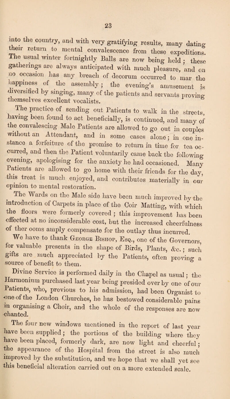 into the country, and with very gratifying results, many dating t eir return to mental convalescence from these expeditions. The usual winter fortnightly Balls are now being held j these gatherings are always anticipated with much pleasure, and on iio occasion has any breach of decorum occurred to mar the happiness of the assembly ; the evening’s amusement is iveisified by singing, many of the patients and servants proving themselves excellent vocalists. The practice of sending out Patients to walk in the streets, having been found to act beneficially, is continued, and many of the convalescing Male Patients are allowed to go out in couples without an Attendant, and in some cases alone; in one in¬ stance a forfeiture of the promise to return in time for tea oc¬ curred, and then the Patient voluntarily came back the following evening, apologising for the anxiety he had occasioned. Many Patients are allowed to go home with their friends for the day, this treat is much enjoyed, and contributes materially in our opinion to mental restoration. The Wards on the Male side have been much improved by the introduction ot Carpets in place of the Coir Matting, with which the floors were formerly covered ; this improvement has been effected at no inconsiderable cost, but the increased cheerfulness of ther ooms amply compensate for the outlay thus incurred. We have to thank George Bishop, Esq., one of the Governors for valuable presents in the shape of Birds, Plants, &c. ; such gifts are much ajipreciated by the Patients, often pro vino- a source of benefit to them, Divine Service is performed daily in the Chapel as usual; the Harmonium purchased last year being presided overby one of our Patients, who, previous to his admission, had been Organist to •one of the London Churches, he has bestowed considerable pains m organising a Choir, and the whole of the responses are now chanted. The four new windows mentioned in the report of last year have been supplied ; the portions of the building where they have been placed, formerly dark, are now light and cheerful; the appearance of the Hospital from the street is also much improved by the substitution, and we hope that we shall yet see this beneficial alteration carried out on a more extended scale.