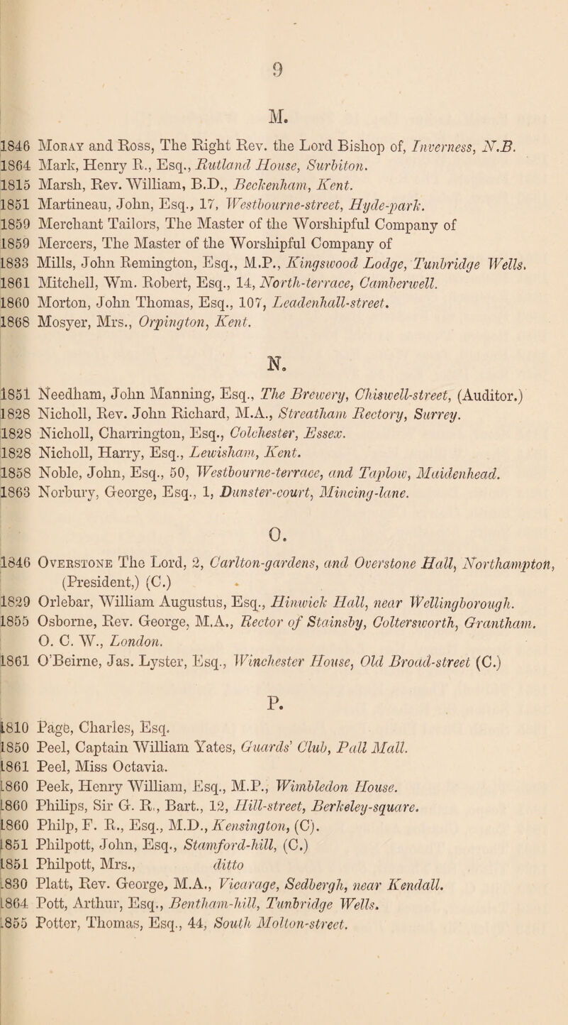 M. 1846 Moray and Ross, The Right Rev. the Lord Bishop of, Inverness, N.B. 1864 Mark, Henry R., Esq., 'Rutland House, Surbiton. 1815 Marsh, Rev. William, B.D., Beckenham, Kent. 1851 Martinean, John, Esq., 17, Westhourne-street, Hy de-park. 1859 Merchant Tailors, The Master of the Worshipful Company of 1859 Mercers, The Master of the Worshipful Company of 1883 Mills, John Remington, Esq., M.P., Kingswood Lodge, Tunbridge Wells. 1861 Mitchell, Wm. Robert, Esq., 14, North-terrace, Camberwell. 1860 Morton, John Thomas, Esq., 107, Leadenhall-street. 1868 Mosyer, Mrs., Orpington, Kent. N, 1851 Needham, John Manning, Esq., The Brewery, Chiswell-street, (Auditor.) 1828 Nicholl, Rev. John Richard, M.A., Streatham Rectory, Surrey. 1828 Nicholl, Charrington, Esq., Colchester, Essex. 1828 Nicholl, Harry, Esq., Lewisham, Kent. 1858 Noble, John, Esq., 50, Westhourne-terrace, and Taplow, Maidenhead. 1863 Norbury, George, Esq., 1, Burster-court, Mincing-lane. 0. 1846 Overstone The Lord, 2, Carlton-gar dens, and Overstone Hall, Northampton, (President,) (C.) 1829 Orlebar, William Augustus, Esq., Hinwick Hall, near Wellingborough. 1855 Osborne, Rev. George, M.A., Rector of Stainsby, Coltersworth, Grantham. O. C. W., London. 1861 O’Beirne, Jas. Lyster, Esq., Winchester House, Old Broad-street (C.) P. 1810 Page, Charles, Esq. 1850 Peel, Captain William Yates, Guards Club, Pall Modi. L861 Peel, Miss Octavia. i860 Peek, Henry William, Esq., M.P., Wimbledon House. L860 Philips, Sir G. R,, Bart., 12, Hill-street, Berkeley-square. 1860 Philp, F. R., Esq., MD., Kensington, (C). 1851 Pliilpott, John, Esq., Stamford-hill, (C.) 1851 Philpott, Mrs., ditto l830 Platt, Rev. George, M.A., Vicarage, Sedbergh, near Kendall. L864 Pott, Arthur, Esq., Bentham-hill, Tunbridge Wells. .855 Potter, Thomas, Esq., 44, South Molton-street.