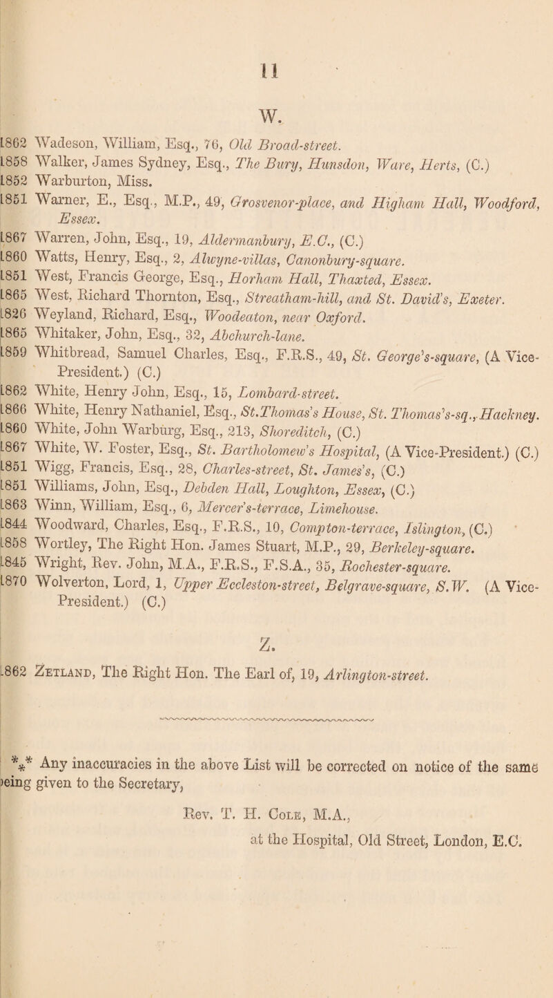 w. L862 Wadeson, William, Esq., 76, Old Broad-street. 1858 Walker, James Sydney, Esq., The Bury, Hunsdon, Ware, Herts, (C.) 1852 Warburton, Miss. L851 Warner, E., Esq., M.P., 49, Grosvenor-place, and Higham Hall, Woodford, Essex. 1867 Warren, John, Esq., 19, Aldermanbury, E.G., (C.) L860 Watts, Henry, Esq., 2, Alwyne-villas, Ganonbury-square. L851 West, Francis George, Esq., Horham Hall, Thaxted, Essex. 1865 West, Bichard Thornton, Esq., Streatham-hill, and At. David's, Exeter. L826 Weyland, Richard, Esq., Woodeaton, near Oxford. 1865 Whitaker, John, Esq., 32, Abchurch-lane. 1859 Whitbread, Samuel Charles, Esq., F.R.S., 49, St. George’s-square, (A Vice- President.) (C.) 1862 White, Henry John, Esq., 15, Lombard-street. 1866 White, Henry Nathaniel, Esq., St.Thomas's House, St. Thomas’s-sq., Hackney. 1860 White, John Warburg, Esq., 213, Shoreditch, (C.) 1867 White, W. Foster, Esq., St. Bartholomew’s Hospital, (A Vice-President.) (C.) 1851 Wigg, Francis, Esq., 28, Charles-street, St. James's, (C.) 1851 Williams, John, Esq., Debden Hall, Loughton, Essex, (C.) L863 Winn, William, Esq., 6, Mercer s-terrace, Limehouse. 1844 Woodward, Charles, Esq., F.R.S., 10, Comp ton-terrace, Islington, (C.) 18o8 Wortley, The Right Hon. James Stuart, M.P., 29, Berkeley-square. 1845 Wright, Rev. John, M.A., F.R.S., F.S.A., 35, Rochester -square. 1870 Wolverton, Lord, 1, Upper Eccleston-street, Belgrave-square, S.W. (A Vice- President.) (C.) z. .862 Zetland, The Right Hon. The Earl of, 19, Arlington-street. Any inaccuracies in the above List will be corrected on notice of the same )eing given to the Secretary, Rev. T. H. Cole, M.A., at the Hospital, Old Street, London, E.C.