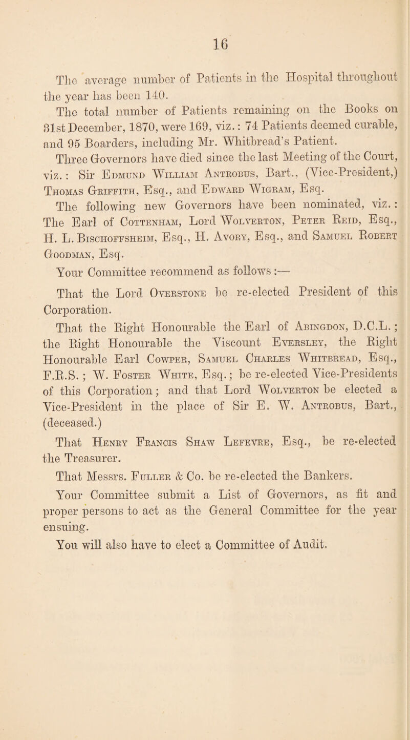 The average number of Patients in the Hospital throughout the year has been 140. The total number of Patients remaining on the Books on 81st December, 1870, were 169, viz.: 74 Patients deemed curable, and 95 Boarders, including Mr. Whitbread’s Patient. Three Governors have died since the last Meeting of the Court, viz.: Sir Edmund William Antrobus, Bart., (Vice-President,) Thomas Griffith, Esq., and Edward Wigram, Esq. The following new Governors have been nominated, viz.: The Earl of Cottenham, Lord Wolverton, Peter Reid, Esq., H. L. Bischoffsheim, Esq., H. Avory, Esq., and Samuel Robert Goodman, Esq. Your Committee recommend as follows That the Lord Overstone be re-elected President of this Corporation. That the Right Honourable the Earl of Abingdon, D.C.L.; the Right Honourable the Viscount Eversley, the Right Honourable Earl Cowper, Samuel Charles Whitbread, Esq., F.R.S. ; W. Foster White, Esq.; be re-elected Vice-Presidents of this Corporation; and that Lord Wolverton be elected a Vice-President in the place of Sir E. W. Antrobus, Bart., (deceased.) That Henry Francis Shaw Lefevre, Esq., be re-elected the Treasurer. That Messrs. Fuller & Co. be re-elected the Bankers. Your Committee submit a List of Governors, as fit and proper persons to act as the General Committee for the year ensuing. You will also have to elect a Committee of Audit.