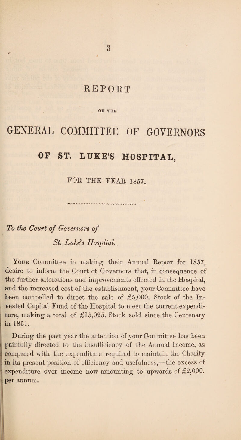 REPORT OF THE GENERAL COMMITTEE OF GOVERNORS OF ST. LUKE’S HOSPITAL, FOR THE YEAR 1857. To the Court of Governors of St. Luke's Hospital. Your Committee in making their Annual Report for 1857, desire to inform the Court of Governors that, in consequence of the further alterations and improvements effected in the Hospital, and the increased cost of the establishment, your Committee have been compelled to direct the sale of £5,000. Stock of the In¬ vested Capital Fund of the Hospital to meet the current expendi¬ ture, making a total of £15,025. Stock sold since the Centenary in 1851. During the past year the attention of your Committee has been painfully directed to the insufficiency of the Annual Income, as compared with the expenditure required to maintain the Charity in its present position of efficiency and usefulness,—the excess of : expenditure over income now amounting to upwards of £2,000. per annum.