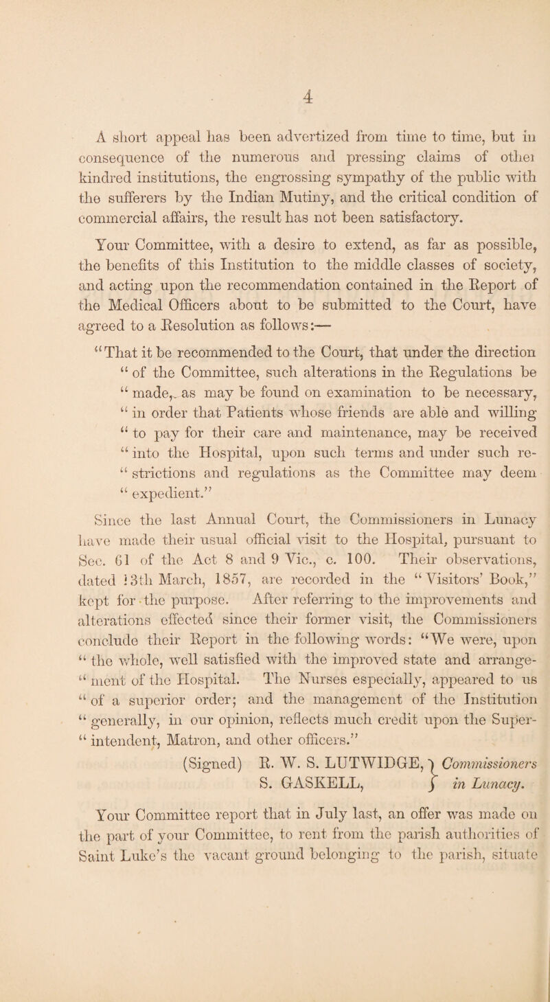 A short appeal has been advertized from time to time, but in consequence of the numerous and pressing claims of otliei kindred institutions, the engrossing sympathy of the public with the sufferers by the Indian Mutiny, and the critical condition of commercial affairs, the result has not been satisfactory. Your Committee, with a desire to extend, as far as possible, the benefits of this Institution to the middle classes of society, and acting upon the recommendation contained in the Report of the Medical Officers about to be submitted to the Court, have agreed to a Resolution as follows:— “That it be recommended to the Court, that under the direction “ of the Committee, such alterations in the Regulations be “ made,^ as may be found on examination to be necessary, “ in order that Patients whose friends are able and willing “ to pay for their care and maintenance, may be received “ into the Hospital, upon such terms and under such re- “ strictions and regulations as the Committee may deem “ expedient.” Since the last Annual Court, the Commissioners in Lunacy have made their usual official visit to the Hospital, pursuant to Sec. G1 of the Act 8 and 9 Vic., c. 100. Their observations, dated i3tli March, 1857, are recorded in the “Visitors’Book,” kept for the purpose. After referring to the improvements and alterations effected since their former visit, the Commissioners conclude their Report in the following words: “We were, upon “ the whole, well satisfied with the improved state and arrange- “ ment of the Hospital. The Nurses especially, appeared to us “of a superior order; and the management of the Institution “ generally, in our opinion, reflects much credit upon the Super- “ intendent, Matron, and other officers.” (Signed) R. W. S. LUTWIDGE, Commissioners S. GASKELL, j in Lunacy. Your Committee report that in July last, an offer was made on the part of your Committee, to rent from the parish authorities of Saint Luke’s the vacant ground belonging to the parish, situate