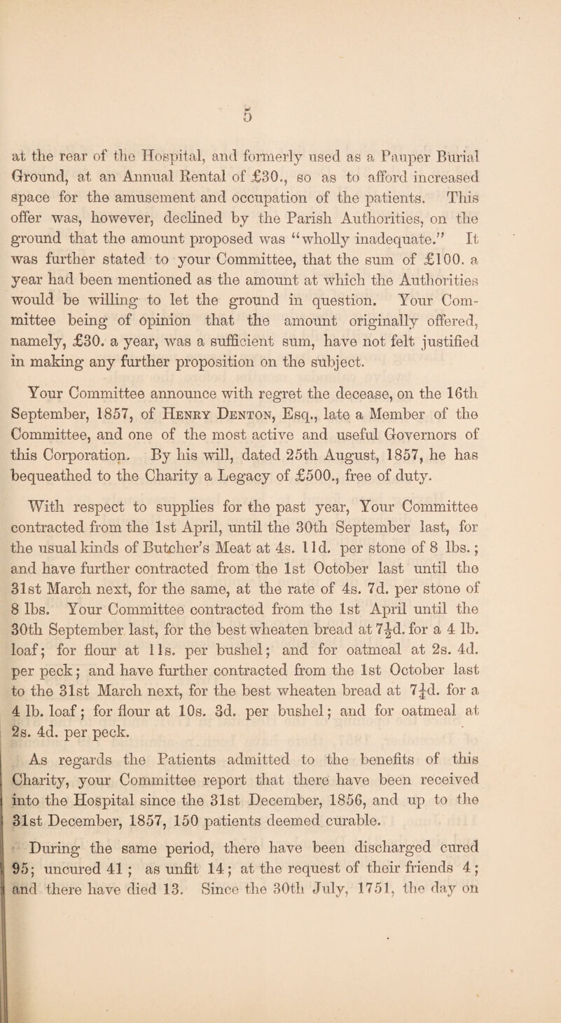 at tlie rear of the Hospital, and formerly used as a Pauper Burial Ground, at an Annual Rental of £30., so as to afford increased space for the amusement and occupation of the patients. This offer was, however, declined by the Parish Authorities, on the ground that the amount proposed was “wholly inadequate.” It was further stated to your Committee, that the sum of £100. a year had been mentioned as the amount at which the Authorities would be willing to let the ground in question. Your Com¬ mittee being of opinion that the amount originally offered, namely, £30. a year, was a sufficient sum, have not felt justified in making any further proposition on the subject. Your Committee announce with regret the decease, on the 16th September, 1857, of Henry Denton, Esq., late a Member of the Committee, and one of the most active and useful Governors of this Corporation. By his will, dated 25th August, 1857, he has bequeathed to the Charity a Legacy of £500., free of duty. With respect to supplies for the past year, Your Committee contracted from the 1st April, until the 30th September last, for the usual kinds of Butcher's Meat at 4s. 11 d. per stone of 8 lbs.; and have further contracted from the 1st October last until the 31st March next, for the same, at the rate of 4s. 7d. per stone of 8 lbs. Your Committee contracted from the 1st April until the 30th September last, for the best wheaten bread at 7^d. for a 4 lb. loaf; for flour at 11s. per bushel; and for oatmeal at 2s. 4d. per peck; and have further contracted from the 1st October last to the 31st March next, for the best wheaten bread at 7jd. for a 4 lb. loaf; for flour at 10s. 3d. per bushel; and for oatmeal at 2s. 4d. per peck. As regards the Patients admitted to the benefits of this Charity, your Committee report that there have been received into the Hospital since the 31st December, 1856, and up to the 31st December, 1857, 150 patients deemed curable. During the same period, there have been discharged cured 95; uncured 41 ; as unfit 14 ; at the request of their friends 4 ; and there have died 13. Since the 30th July, 1751, the day on