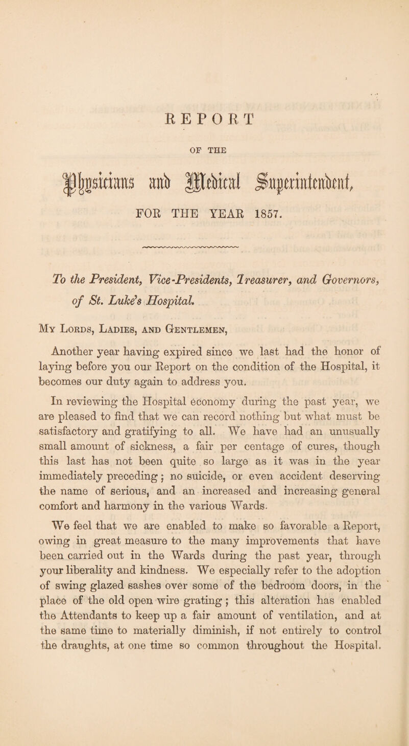 REPO R T OF THE FOR THE YEAR 1857. To the President, Vice-Presidents, Treasurer, and Governors, of St, Luke's Hospital. My Lords, Ladies, and Gentlemen, Another year having expired since we last had the honor of laying before yon our Report on the condition of the Hospital, it becomes our duty again to address you. In reviewing the Hospital economy during the past year, we are pleased to find that we can record nothing but what must be satisfactory and gratifying to all. We have had an unusually small amount of sickness, a fair per centage of ernes, though this last has not been quite so large as it was in the year immediately preceding; no suicide, or even accident deserving the name of serious, and an increased and increasing general comfort and harmony in the various Wards. We feel that we are enabled to make so favorable a Report, owing in great measure to the many improvements that have been carried out in the Wards during the past year, through your liberality and kindness. We especially refer to the adoption of swing glazed sashes over some of the bedroom doors, in the place of the old open wire grating ; this alteration has enabled the Attendants to keep up a fair amount of ventilation, and at the same time to materially diminish, if not entirely to control the draughts, at one time so common throughout the Hospital.