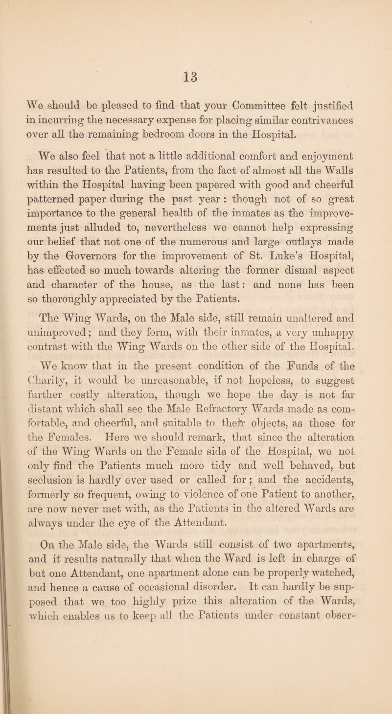 We should be pleased to find that your Committee felt justified in incurring the necessary expense for placing similar contrivances over all the remaining bedroom doors in the Hospital. We also feel that not a little additional comfort and enjoyment has resulted to the Patients, from the fact of almost all the Walls within the Hospital having been papered with good and cheerful patterned paper during the past year : though not of so great importance to the general health of the inmates as the improve¬ ments just alluded to, nevertheless we cannot help expressing our belief that not one of the numerous and large outlays made by the Governors for the improvement of St. Luke’s Hospital, has effected so much towards altering the former dismal aspect and character of the house, as the last: and none has been so thoroughly appreciated by the Patients. The Wing Wards, on the Male side, still remain unaltered and unimproved; and they form, with their inmates, a very unhappy contrast with the Wing Wards on the other side of the Hospital. We know that in the present condition of the Funds of the Charity, it would be unreasonable, if not hopeless, to suggest further costly alteration, though we ho|3e the day is not far distant which shall see the Male Kefractory Wards made as com¬ fortable, and cheerful, and suitable to their objects, as those for the Females. Here we should remark, that since the alteration of the Wing Wards on the Female side of the Hospital, we not only find the Patients much more tidy and well behaved, but seclusion is hardly ever used or called for; and the accidents, formerly so frequent, owing to violence of one Patient to another, are now never met with, as the Patients in the altered Wards are always under the eye of the Attendant. On the Male side, the Wards still consist of two apartments, and it results naturally that when the Ward is left in charge of but one Attendant, one apartment alone can be properly watched, and hence a cause of occasional disorder. It can hardly be sup¬ posed that we too highly prize this alteration of the Wards, which enables us to keep all the Patients under constant obser-