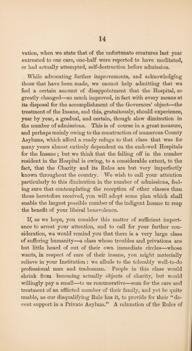 vation, when we state that of the unfortunate creatures last year entrusted to our care, one-half were reported to have meditated, or had actually attempted, self-destruction before admission. While advocating further improvements, and acknowledging those that have been made, we cannot help admitting that we feel a certain amount of disappointment that the Hospital, so greatly changed—-so much improved, in fact with every means at its disposal for the accomplishment of the Governors' object—the treatment of the Insane, and this, gratuitously, should experience, year by year, a gradual, and certain, though slow diminution in the number of admissions. This is of course in a great measure, and perhaps mainly owing to the construction of numerous County Asylums, which afford a ready refuge to that class that was for many years almost entirely dependent on the endowed Hospitals for the Insane ; but we think that the falling off in the number resident in the Hospital is owing, to a considerable extent, to the fact, that the Charity and its Rules are but very imperfectly known throughout the country. We wish to call your attention particularly to this diminution in the number of admissions, feel¬ ing sure that contemplating the reception of other classes than those heretofore received, you will adopt some plan which shall enable the largest possible number of the indigent Insane to reap the benefit of your liberal benevolence. If, as we hope, you consider this matter of sufficient import¬ ance to arrest your attention, and to call for your further con¬ sideration, we would remind you that there is a very large class of suffering humanity—a class whose troubles and privations are but little heard of out of their own immediate circles—whose wants, in respect of care of their insane, you might materially relieve in your Institution : we allude to the tolerably well-to-do professional man and tradesman. People in this class would shrink from becoming actually objects of charity, but would willingly pay a small—to us remunerative—sum for the care and treatment of an afflicted member of their family, and yet be quite unable, as our disqualifying Rule has it, to provide for their “de¬ cent support in a Private Asylum.” A relaxation of the Rules of