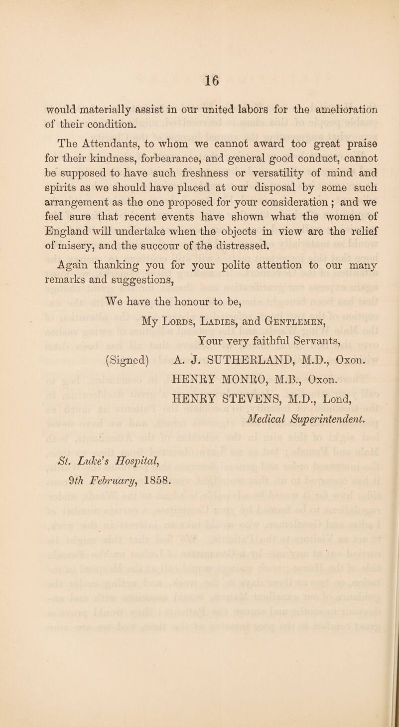 would materially assist in onr united labors for the amelioration of their condition. The Attendants, to whom we cannot award too great praise for their kindness, forbearance, and general good conduct, cannot be supposed to have such freshness or versatility of mind and spirits as we should have placed at our disposal by some such arrangement as the one proposed for your consideration ; and we feel sure that recent events have shown what the women of England will undertake when the objects in view are the relief of misery, and the succour of the distressed. Again thanking you for your polite attention to our many remarks and suggestions, We have the honour to be, My Lords, Ladies, and Gentlemen, Your very faithful Servants, (Signed) A. J. SUTHERLAND, M.D., Oxon. HENRY MONRO, M.B., Oxon. HENRY STEVENS, M.D., Lond, Medical Superintendent. St. Luke's Hospital, 9tli February, 1858.