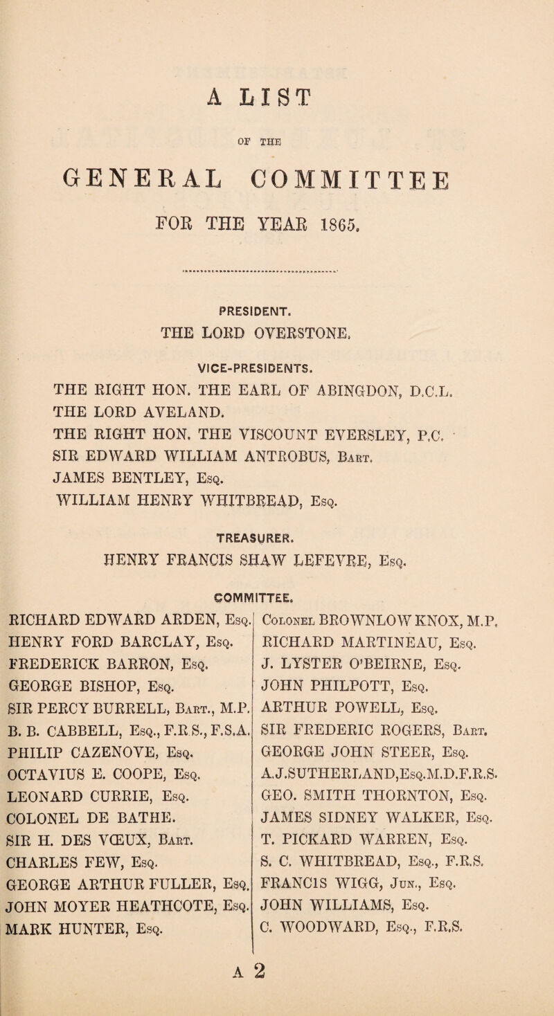 A LIST OF THE GENERAL COMMITTEE FOR THE YEAR 1865. PRESIDENT. THE LORD OVERSTONE. VICE-PRESIDENTS. THE RIGHT HON. THE EARL OF ABINGDON* D.C.L. THE LORD AYELAND. THE RIGHT HON. THE VISCOUNT EVERSLEY, P.C. SIR EDWARD WILLIAM ANTROBUS, Bart. JAMES BENTLEY, Esq. WILLIAM HENRY WHITBREAD, Esq. TREASURER. HENRY FRANCIS SHAW LEFEVRE, Esq. eOlVIIVlITT&E, RICHARD EDWARD ARDEN, Esq. HENRY FORD BARCLAY, Esq. FREDERICK BARRON, Esq. GEORGE BISHOP, Esq. SIR PERCY BURRELL, Bart., M.P. B. B. CABBELL, Esq., F.R S., F.S.A. PHILIP CAZENOVE, Esq. OCTAVIUS E. COOPE, Esq. LEONARD CURRIE, Esq. COLONEL DE BATHE. SIR H. DES VCEUX. Bart. CHARLES FEW, Esq. GEORGE ARTHUR FULLER, Esq. JOHN MOYER HEATHCOTE, Esq. MARK HUNTER, Esq. Colonel BROWNLOW KNOX, M.P. RICHARD MARTINEAU, Esq. J. LYSTER O’BEIRNE, Esq. JOHN PHILPOTT, Esq. ARTHUR POWELL, Esq. SIR FREDERIC ROGERS, Bart. GEORGE JOHN STEER, Esq. A.J.SUTHERLAND,Esq.M.D.F.R.S. GEO. SMITH THORNTON, Esq. JAMES SIDNEY WALKER, Esq. T. PICKARD WARREN, Esq. S. C. WHITBREAD, Esq., F.R.S. FRANCIS WIGG, Jun., Esq. JOHN WILLIAMS, Esq. C. WOODWARD, Esq., F.R.S. A 2