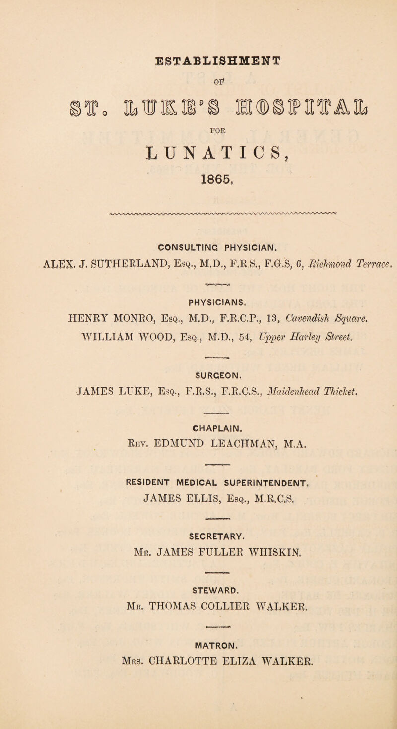 ESTABLISHMENT OE1 f0 MM*© ®(D©tPTOAIL. FOR LUNATICS, 1865, CONSULTING PHYSICIAN, ALEX. J. SUTHERLAND, Esq., M.D., F.R.S., F.G.S, 6, Richmond Terrace, PHYSICIANS, HENRY MONRO, Esq., M.D., F.R.C.P., 13, Cavendish Square, WILLIAM WOOD, Esq., M.D., 54, Upper Harley Street. SURGEON. JAMES LUKE, Esq., F.R.S., F.R.C.S., Maidenhead Thicket. CHAPLAIN. Rev. EDMUND LEACIIMAN, M.A. RESIDENT MEDICAL SUPERINTENDENT. JAMES ELLIS, Esq., M.R.C.S. SECRETARY. Mr. JAMES FULLER WHISKIN. STEWARD. Mr. THOMAS COLLIER WALKER. MATRON. Mrs. CHARLOTTE ELIZA WALKER.