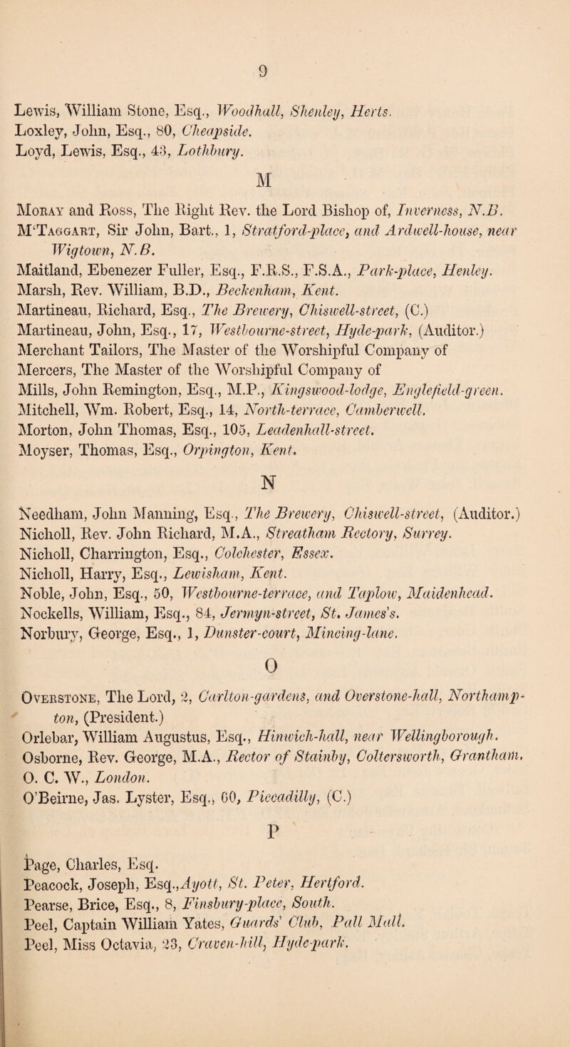 Lewis, William Stone, Esq., Woodhall, Shenley, Herts. Loxley, John, Esq., 80, Cheap side. Loyd, Lewis, Esq., 43, Lothbury. M Mokay and Ross, The Right Rev. the Lord Bishop of, Inverness, N.B. M‘Taggart, Sir John, Bart., 1, Stratford-place} and Ardwell-liouse, near Wigtown, N. B. Maitland, Ebenezer Fuller, Esq., F.R.S., F.S.A., Park-place, Henley. Marsh, Rev. William, B.D., Beckenham, Kent. Martineau, Richard, Esq., The Brewery, Ghiswell-street, (C.) Martineau, John, Esq., 17, Westbourne-street, Hyde-park, (Auditor.) Merchant Tailors, The Master of the Worshipful Company of Mercers, The Master of the Worshipful Company of Mills, John Remington, Esq., M.P., Kingswood-lodge, Engle field-green. Mitchell, Wrn. Robert, Esq., 14, North-terrace, Camberwell. Morton, John Thomas, Esq., 105, Leadenhall-street. Moyser, Thomas, Esq., Orpington, Kent, N Needham, John Manning, Esq., The Brewery, Ghiswell-street, (Auditor.) Nicholl, Rev. John Richard, M.A., Streatham Rectory, Surrey. Nicholl, Charrington, Esq., Colchester, Essex. Nicholl, Harry, Esq., Lewisham, Kent. Noble, John, Esq., 50, Westbourne-terrace, and Taplow, Maidenhead. Nockells, William, Esq., 84, Jennyn-street, St, James's. Norbury, George, Esq., 1, Thmster-court, Mincing-lane. 0 Oveiistone, The Lord, 2, Carlton-gar dens, and Over stone-hall, Northamp¬ ton, (President.) Orlebar, William Augustus, Esq., Hinwich-hall, near Wellingborough. Osborne, Rev. George, M.A., Rector of Stainby, Coltersivorth, Grantham. 0. C. W., London. O’Beirne, Jas. Lyster, Esq., 00, Piccadilly, (C.) P ' Page, Charles, Esq. Peacock, Joseph, Esq.,Ayott, St. Peter, Hertford. Pearse, Brice, Esq., 8, Finsbury-place, South. Peel, Captain William Yates, Guards' Club, Pall Malt. Peel, Miss Octavia, 23, Craven-hill, Hyde park.