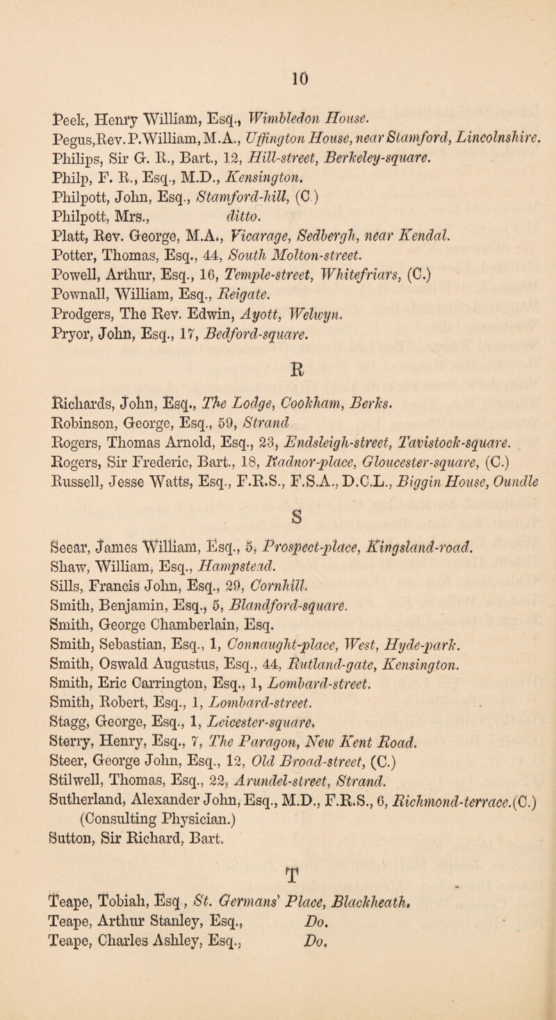 Peek, Henry William, Esq., Wimbledon House. Pegus,Rev.P.William,M.A., Uffington House, near Stamford, Lincolnshire. Philips, Sir G. R., Bart., 12, Hill-street, Berkeley-square. Philp, F. R., Esq., M.D., Kensington. Philpott, John, Esq., Stamford-hiU, (C.) Philpott, Mrs., ditto. Platt, Rev. George, M.A., Vicarage, Sedbergh, near Kendal. Potter, Thomas, Esq., 44, South Molton-street. Powell, Arthur, Esq., 16, Temple-street, Whitefriars, (C.) Pownall, William, Esq., Eeigate. Prodgers, The Rev. Edwin, Ayott, Welwyn. Pryor, John, Esq., 17, Bedford-square. R Richards, John, Esq., The Lodge, Cookham, Berks. Robinson, George, Esq., 69, Strand Rogers, Thomas Arnold, Esq., 23, Endsleigh-street, Tavistock-square. Rogers, Sir Frederic, Bart., 18, Radnor-place, Gloucester-square, (C.) Russell, Jesse Watts, Esq., F.R.S., F.S.A., D.C.L., Biggin House, Oundle S Seear, James William, Esq., 6, Prospect-place\ King stand-road. Shaw, William, Esq., Hampstead. Sills, Francis John, Esq., 29, Gornhill. Smith, Benjamin, Esq., 6, Blandford-square. Smith, George Chamberlain, Esq. Smith, Sebastian, Esq., 1, Connaught-place, West, Hyde-park. Smith, Oswald Augustus, Esq., 44, Rutland-gate, Kensington. Smith, Eric Carrington, Esq., 1, Lombard-street. Smith, Robert, Esq., 1, Lombard-street. Stagg, George, Esq., 1, Leicester-square, Sterry, Henry, Esq., 7, The Paragon, New Kent Road. Steer, George John, Esq., 12, Old Broad-street, (C.) Stilwell, Thomas, Esq., 22, Arundel-street, Strand. Sutherland, Alexander John, Esq., M.D., F.R.S., 6, Richmond-terracefC.) (Consulting Physician.) Sutton, Sir Richard, Bart. T Teape, Tobiah, Esq, St. Germans Place, Blachheath, Teape, Arthur Stanley, Esq., Do. Teape, Charles Ashley, Esq., Do.