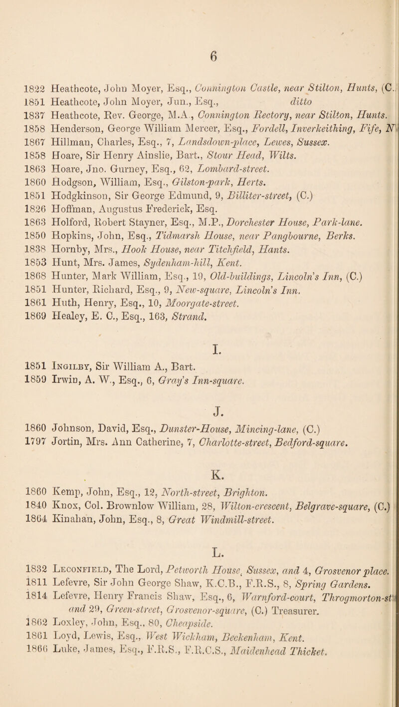 1822 Heathcote, John Moyer, Esq., Conninyton Castle, near Stilton, Hunts, (C.. 1851 Heathcote, John Moyer, Jiin., Esq., ditto 1887 Heathcote, Rev. George, M.x4., Conninyton Rectory, near Stilton, Hunts. 1858 Henderson, George William Mercer, Esq., Fordell, InverJceithing, Fife, N 1867 Hillman, Charles, Esq., 7, Landsdoimi-place, Lewes, Sussex. 1858 Hoare, Sir Henry Ainslie, Bart., Stour Head, Wilts. 1863 Hoare, Jno. Gurney, Esq., 62, Lomhard-street. 1860 Hodgson, William, Esq., Gilston-parlc, Herts. 1851 Hodgkinson, Sir George Edmund, 9, Billiter-street, (C.) 1826 Hoffman, Augustus Frederick, Esq. 1863 Holford, Robert Stayner, Esq., M.P., Dorchester House, Park-lane. 1850 Hopkins, John, Esq., Tidmarsh House, near Panyhourne, Berks. 1838 Hornby, Mrs., Hook House, near Titchfield, Hants. 1853 Hunt, Mrs. James, Sydenharn-hill, Kent. 1868 Hunter, Mark William, Esq., 19, Old-huildings, Lincoln's Inn, (C.) 1851 Hunter, Richard, Esq., 9, Neiv-square, Lincolns Inn. 1861 Huth, Henry, Esq., 10, Mooryate-street. 1869 tlealey, E. C., Esq., 163, Strand. I. 1851 Ingilby, Sir William A,, Bart. 1859 Irwin, A. W,, Esq., 6, Grays Inn-square. J. 1860 Johnson, David, Esq., Punster-House, Mincing-lane, (C.) 1797 Jortin, Mrs. Ann Catherine, 7, Charlotte-street, Bedford-square. K. 1860 Kemp, John, Esq., 12, North-street, Brighton. 1840 Knox, Col. Brownlow William, 28, Wilton-crescent, Belgrave-square, (C.) 1864 Kinahan, John, Esq., 8, Great Windmill-street. L. 1832 Leconfield, The hor^, Petworth House^ Sussex, and 4, Grosvenor place. 1811 Lefevre, Sir John George Shaw, K.C.B., F.R.S., 8, Spring Gardens. 1814 Lefevre, Henry Francis Shaw, Esq., 6, Warnford-court, Throgniort07i-st' and 29, Green-street, Grosvenor-square, (C.) Treasurer. 1862 Loxley, John, Esq., 80, Cheapside. 1861 Loyd, Lewis, Esq., West Wickham, Beckenham, Kent. 1866 Luke, James, Esq., F.R.S., F.R.C.S., Maidenhead Thicket.