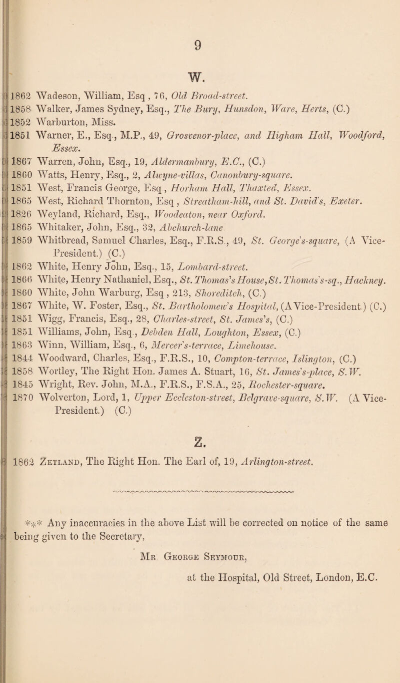 (' I i r !l '! !< ■ 1 I i h y N N M M I u w. 1862 Wadeson, William, Esq , 76, Old Broad-street. 1858 Walker, James Sydney, Esq., The Bury, Hunsdon, Ware, Herts, (C.) 1852 Warburtou, Miss. 1851 Warner, E., Esq, M.P., 49, Orosvenor-j)lace, and Higliam Hall, Woodford, Essex. 1867 Warren, John, Esq., 19, Aldermanbury, E.C., (C.) 1860 Watts, Henry, Esq., 2, Alwyne-villas, Canonhury-square. 1851 West, Francis George, Esq , Horham Hall, Thaxted, Essex. 1865 West, Richard Thornton, Esq , Streatham-hill, and St. David's, Exeter. 1826 Weyland, Richard, Esq., IVoodeaton, near Oxford. 1865 Whitaker, John, Esq., 32, Ah church-lane 1859 Whitbread, Samuel Oharles, Esq., F.R.S., 49, St. Georyes-square, (A Vice- President.) (C.) 1862 White, Henry John, Esq., 15, Lombard-street. 1866 White, Henry Nathaniel, Esq., St. Thomas''s House, St. Thomas’s-sq., Hackney. 1800 White, John Warburg, Esq , 213, Shoreditch, (C.) 1867 White, W. Foster, Esq., St. Bartholomew’s Hospital, (A Vice-President.) (0.) 1851 Wigg, Francis, Esq., 28, Gharles-street, St. James's, (C.) 1851 Williams, John, Esq., Debden Hall, Louyhton, Essex, (C.) 1863 Winn, William, Esq., 6, Mercer s-terrace, Limehouse. 1844 Woodward, Charles, Esq., F.R.S., 10, Compton-terrace, Islington, (C.) 1858 Wortley, The Right Hon. James A. Stuart, 16, St. James’s-qJace, S. W. 1845 Wright, Rev. John, M.A., F.R.S., F.S.A., 25, liochester-square. 1870 AVolverton, Lord, 1, Upper Ecclcston-street, Belgrave-sqiiare, S.W. (A Vice- President.) (C.) 1862 Zetland, The Right Hon. The Earl of, 19, Arlington-street. Any inaccuracies in the above List will be corrected on notice of the same being given to the Secretaiy, Mr George Seymour, at the Hospital, Old Street, London, E.C. i 1