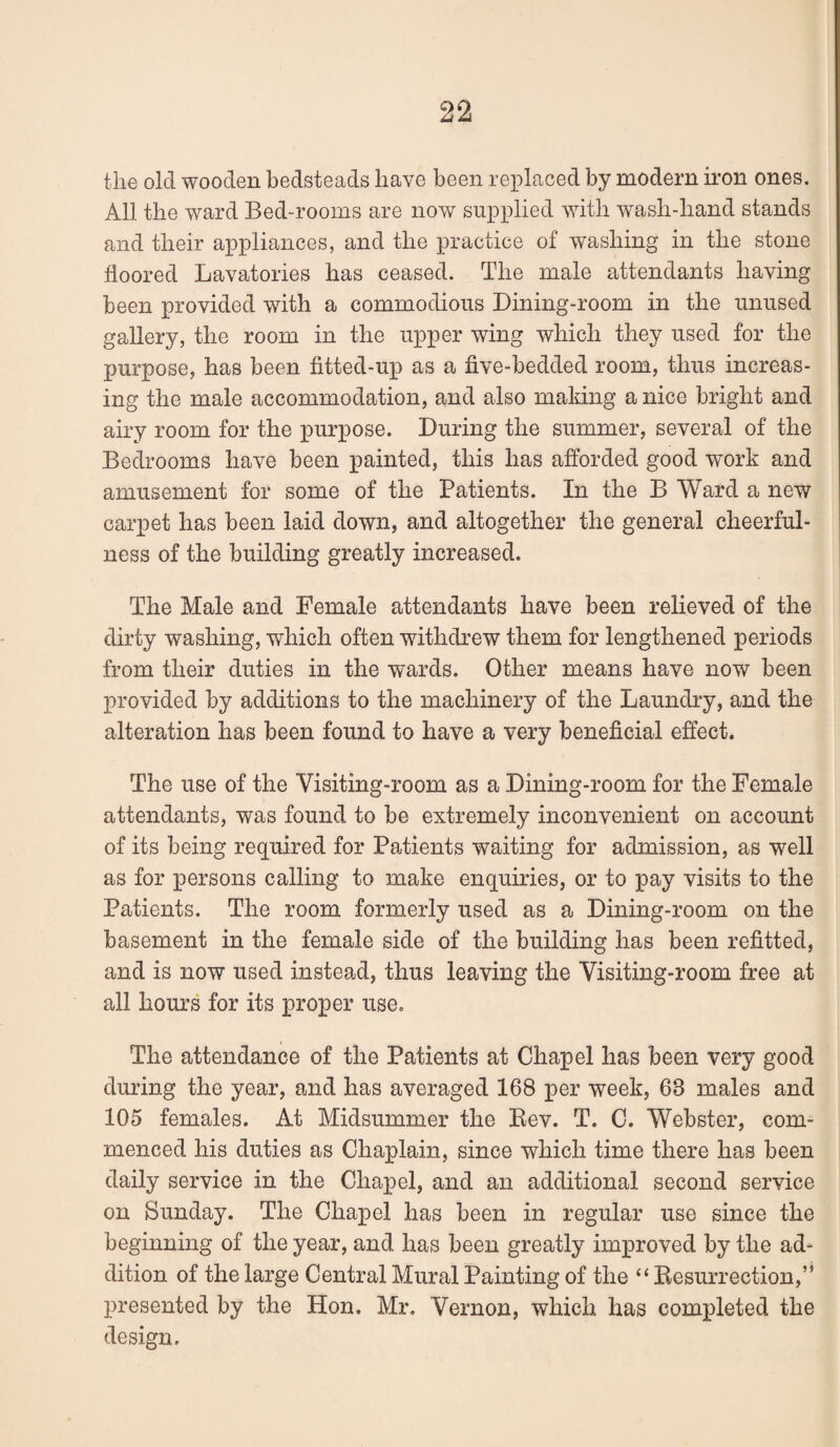 the old wooden bedsteads have been replaced by modern iron ones. All the ward Bed-rooms are now supplied with wash-hand stands and their appliances, and the practice of washing in the stone floored Lavatories has ceased. The male attendants having been provided with a commodious Dining-room in the unused gallery, the room in the upper wing which they used for the purpose, has been fitted-up as a five-bedded room, thus increas¬ ing the male accommodation, and also making a nice bright and airy room for the purpose. During the summer, several of the Bedrooms have been painted, this has afforded good work and amusement for some of the Patients. In the B Ward a new carpet has been laid down, and altogether the general cheerful¬ ness of the building greatly increased. The Male and Female attendants have been relieved of the dirty washing, which often withdrew them for lengthened periods from their duties in the wards. Other means have now been provided by additions to the machinery of the Laundry, and the alteration has been found to have a very beneficial effect. The use of the Visiting-room as a Dining-room for the Female attendants, was found to be extremely inconvenient on account of its being required for Patients waiting for admission, as well as for persons calling to make enquiries, or to pay visits to the Patients. The room formerly used as a Dining-room on the basement in the female side of the building has been refitted, and is now used instead, thus leaving the Visiting-room free at all hours for its proper use. The attendance of the Patients at Chapel has been very good during the year, and has averaged 168 per week, 63 males and 105 females. At Midsummer the Eev. T. 0. Webster, com¬ menced his duties as Chaplain, since which time there has been daily service in the Chapel, and an additional second service on Sunday. The Chapel has been in regular use since the beginning of the year, and has been greatly improved by the ad¬ dition of the large Central Mural Painting of the “ Eesurrection,” presented by the Hon. Mr. Vernon, which has completed the design.