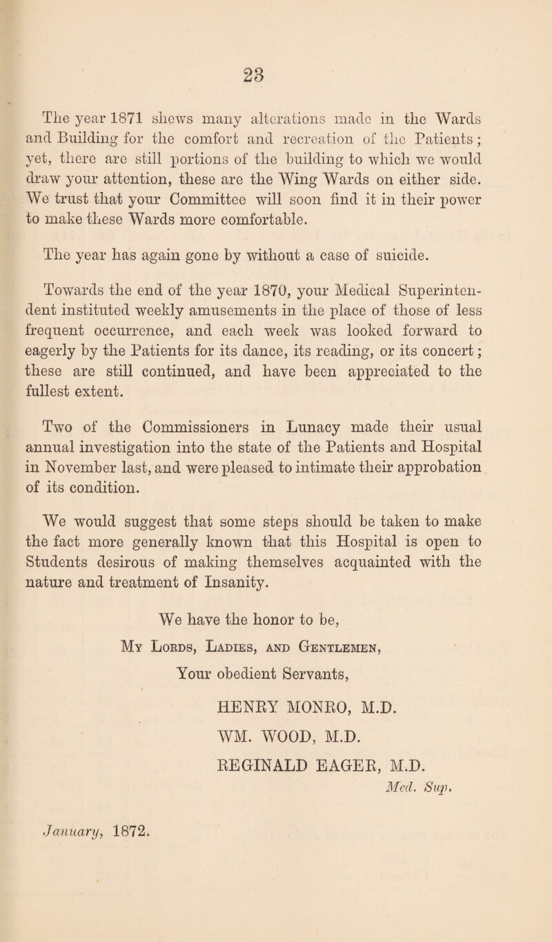 Tlie year 1871 sliews many alterations made in the Wards and Building for the comfort and recreation of the Patients; yet, there are still portions of the building to which we would draw your attention, these are the Wing Wards on either side. We trust that your Committee will soon find it in their j)owcr to make these Wards more comfortable. The year has again gone by without a case of suicide. Towards the end of the year 1870, your Medical Superinten¬ dent instituted weekly amusements in the j)lace of those of less frequent occurrence, and each week was looked forward to eagerly by the Patients for its dance, its reading, or its concert; these are still continued, and have been a]3preciated to the fullest extent. Two of the Commissioners in Lunacy made their usual annual investigation into the state of the Patients and Hospital in November last, and were pleased to intimate their approbation of its condition. We would suggest that some steps should be taken to make the fact more generally known that this Hospital is open to Students desirous of making themselves acquainted with the nature and treatment of Insanity. We have the honor to be. My Loeds, Ladies, and Gentlemen, Your obedient Servants, HENEY MONEO, M.H. WM. WOOD, M.H. EEGINALD EAGEE, M.H. Med. Sup, January^ 1872.